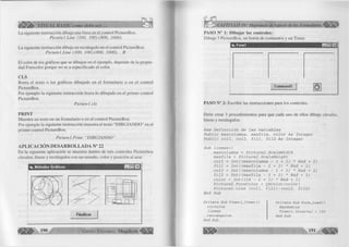 é B B fa - VISUAL BASIC como debe ser... 
La siguiente instrucción dibuja una línea en el control P ictureB ox. 
P ic tu r e l.L in e (100, I0 0 )-(8 0 0 , 1000) 
L a siguiente instrucción d ibuja un rectángulo en el co ntrol PictureB ox. 
P ic tu r e l.L in e (100, 100)-(800, 1000), , B 
E l co lo r de los gráficos que se dibujan en el ejem plo, depende de la p ro pie ­dad 
Forecolor porque no se a especificado el color. 
C L S 
B o rra el texto o los gráficos d ibujado en el fo rm u la rio o en el co ntrol 
P ictureBox. 
Por ejem plo la siguiente instrucción borra lo dibujado en el p rim e r control 
P ictureBox. 
P ic tu r e l. cls 
P R IN T 
M uestra un texto en un fo rm u la rio o en el co ntrol PictureBox. 
Por ejem plo la siguiente instrucción muestra el texto “ D IB U J A N D O ” en el 
p rim er control PictureBox. 
P ic tu r e l.P r in t " D IB U J A N D O ” 
APLICACIÓN DESARROLLADA N° 22 
En la siguiente aplicación se muestra dentro de tres controles Picturebox 
círculos, líneas y rectángulos con un tamaño, co lo r y posición al azar. 
Finalizar 
G r u p o E d i t o r i a l Megabyte ~4l p l i | 
Métodos Gráficos 
P A S O N ° 1: D ib u ja r los co n tro le s: 
D ib u je 3 P ictureB ox, un botón de comandos y un Tim er. 
¡i. Formi 
Command! 
P A S O N ° 2: E scrib ir las instrucciones para los controles. 
Debe crear 3 procedim ientos para que cada uno de ellos dib uje círculos, 
líneas y rectángulos. 
Rem Definición de las variables 
Public maxcolumna, maxfila, color As Integer 
Public coll, col2, fill, fil2 As Integer 
Sub lineas() 
maxcolumna = Picture2.ScaleWidth 
maxfila = Picture2.ScaleHeight 
coll = Int((maxcolumna - 1 + 1 ) * Rnd + 1) 
fill = Int((maxfila - 1 + 1 ) * Rnd + 1) 
col2 = Int((maxcolumna - 1 + 1 ) * Rnd + 1) 
fil2 = Int((maxfila - 1 + 1 ) * Rnd + 1) 
color = I nt((14 - 1 + 1) * Rnd + 1) 
Picture2.ForeColor = QBColor(color) 
Picture2.Line (coll, fill)-(col2, fil2) 
End Sub 
P r i v a t e S u b T i m e r l _ T i m e r () 
c í r c u l o s 
l i n e a s 
r e c t á n g u l o s 
E n d S u b 
P r i v a t e S u b F o r m _ L o a d ( ) 
R a n d o m i z e 
T i m e r l . I n t e r v a l = 1 0 0 
E n d S u b 
191 
 
