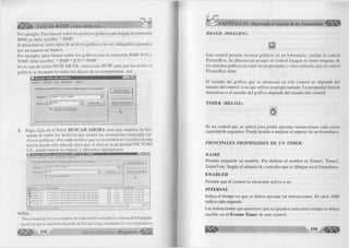H- VISUAL BASIC como debe ser.. 
Por ejem plo: Para buscar todos los archivos gráficos que tengan la extensión 
BM P, se debe escribir: *.B M P 
Si desea buscar varios tipos de archivos gráficos a la vez, indíquelos separados 
por un espacio en blanco. 
Por ejem plo: para buscar todos los gráficos con la extensión BM P, IC O y 
W M F , debe escribir: *.B M P *.IC O * .W M F 
En la caja de textos B U S C A R EN: seleccione M I PC para que los archivos 
gráficos se busquen en todos los discos de su computadora. Así: 
A rc h iv o E dición V e r O p cio n e s A y ü d a 
N om bre y u b ic a c ió n j F e c h a de m o d ific a c ió n | A v a n z a d a s j 
--------------- 3 
Nom bre: |*.B M P " ICO X.W M P 
B uscar en: |M i PC Exam inar.. 
W in c lu ir subcarpetasj 
B uscar a hora I 
N u e v a b ú sq ue d a 
A 
3. Haga c lic k en el botón B U S C A R A H O R A para que empiece la bús­queda 
de todos los archivos que tienen las extensiones indicadas (ar­chivos 
gráficos). Por cada a rchivo que se encuentra se visualiza la ruta 
exacta donde está ubicado para que al u tiliz a r la propiedad P IC T U R E 
U d., pueda buscar la carpeta y ubicarlos rápidamente. 
H Buscar: archivos co n nombre “ .BMP “ .ICO " W M P 
¿Archivo Edición Ver Qpciones Ay¿jd» 
Nombre y ubicación j Fecha de modificación ] Avanzadas j 
|q»x i 
Nombre |- BMP “ ICG “ WMP 
Buscar jMiPC 
fv? incluir subcarpetas 
~Ei 
I Buscar ahora 
I 
¿•Jueva búsqueda I 
I En carpeta | Tama... | Tipo Modificado ■*- I 
Notel 6. ico 
Notel 7.ico 
Notel 8.ico 
PenOI .ico 
Pen02.ico 
^*Pen03.ico 
« í 
C:Archivos de prograrrtaSDevStudioWBSGraphi... 
C:Archivos de programaSDevStudioWBSGraphi... 
C:Archivos de prograrnaDevStud¡oVBGraphi... 
C:Archivos de programaDevStudioVBGraphi... 
C:Archivos de programaDevStudioW/B.Graphi .. 
C:VArchivos de programaDevStudioVBGraphi 
2KB Icono 
2KB Icono 
2KB Icono 
2KB Icono 
2KB Icono 
2KB Icono 
20/02/97 12:00 AM 
20/02/97 12:00 AM 
20/02/97 12:00 AM -----1 
20/02/97 12:00 AM 
20/02/97 12:00 AM 
20/02/97 12:00 AM — | 
1 61 6 archivo(s) encontrado(s) 
NOTA: 
• Para visualizar la ruta com pleta de cada archivo am plíe la colum na En Carpeta. 
• A rchivos que se muestren depende de los que tenga instalados en su com putadora. 
1, n94, G r u p o E d i t o r i a l Megabyte^ 
IM A G E ( IM A G E N ) : 
Este control perm ite m ostrar gráficos en un fo rm u la rio , sim ila r al control 
P ictureBox. Se diferencian porque el co ntrol Im agen no tiene ninguno de 
los métodos gráficos ni todas las propiedades y otros métodos que el control 
P ictureBox tiene. 
E l tamaño del g rá fico que se alm acena en este control no depende del 
tamaño del control, si no que u tiliz a su propio tamaño. La propiedad Stretch 
determ ina si el tamaño del g ráfico depende del tamaño del control. 
T IM E R ( R E L O J ): 
Es un control que se u tiliz a para poder ejecutar instrucciones cada cierta 
cantidad de segundos. Puede ayudar a m ejorar el aspecto de un form u la rio . 
PRINC IPALES PRO PIED AD ES D E UN TIM ER: 
Ñ A M E 
Perm ite asignarle un nombre. Por defecto el nom bre es T im e rl, Tim er2, 
Tim er3 etc. Según el núm ero de controles que se dibujen en el form u la rio . 
E N A B L E D 
Permite que el co n tro l se encuentre activo o no. 
IN T E R V A L 
Indica el tiem po en que se deben ejecutar las instrucciones. El va lo r 1000 
indica cada segundo. 
Las instrucciones que queremos que se ejecuten cada cierto tiem po se deben 
escribir en el E v e n to T im e r de este control. 
 