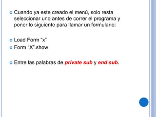  Cuando ya este creado el menú, solo resta
seleccionar uno antes de correr el programa y
poner lo siguiente para llamar un formulario:
 Load Form “x”
 Form “X”.show
 Entre las palabras de private sub y end sub.
 