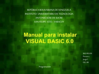 REPÚBLICA BOLIVARIANA DE VENEZUELA
INSTITUTO UNIVERSITARIO DE TEGNOLOGIA
ANTONIO JOSE DE SUCRE
SAN FELIPE- EDO - YARACUY
Manual para instalar
VISUAL BASIC 6.0
BACHILLER:
Perozo c.
Jorgel.
ESC: 80
Programación
 