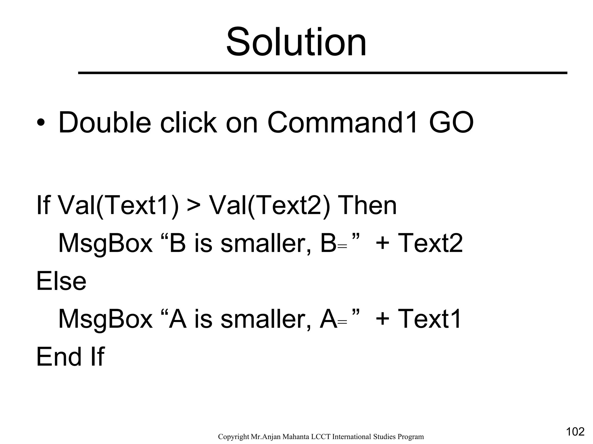 102CopyrightMr.Anjan Mahanta LCCTInternational Studies Program
Solution
• Double click on Command1 GO
If Val(Text1) > Val(Text2) Then
MsgBox “B is smaller, B= ” + Text2
Else
MsgBox “A is smaller, A= ” + Text1
End If
 