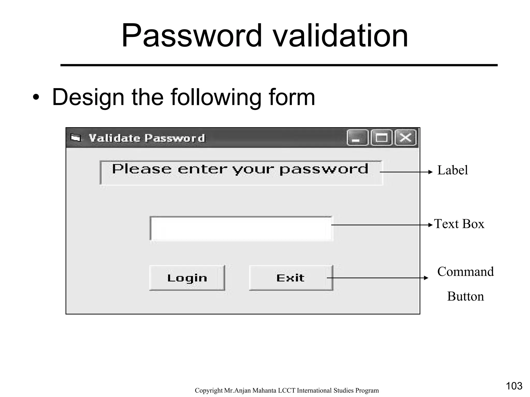 103CopyrightMr.Anjan Mahanta LCCTInternational Studies Program
Password validation
• Design the following form
Label
Text Box
Command
Button
 