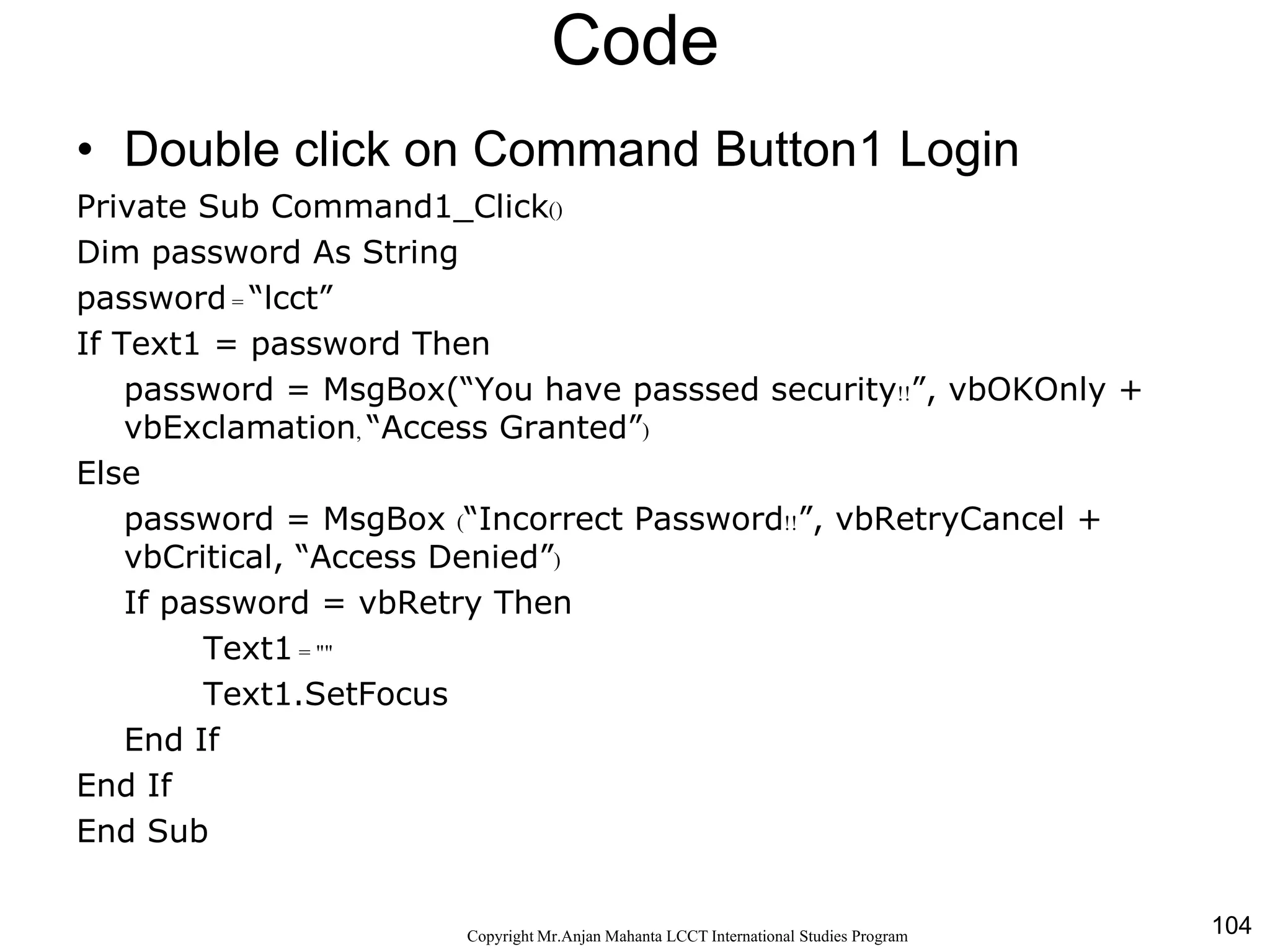 104CopyrightMr.Anjan Mahanta LCCTInternational Studies Program
Code
• Double click on Command Button1 Login
Private Sub Command1_Click()
Dim password As String
password = “lcct”
If Text1 = password Then
password = MsgBox(“You have passsed security!!”, vbOKOnly +
vbExclamation, “Access Granted”)
Else
password = MsgBox (“Incorrect Password!!”, vbRetryCancel +
vbCritical, “Access Denied”)
If password = vbRetry Then
Text1 = ""
Text1.SetFocus
End If
End If
End Sub
 