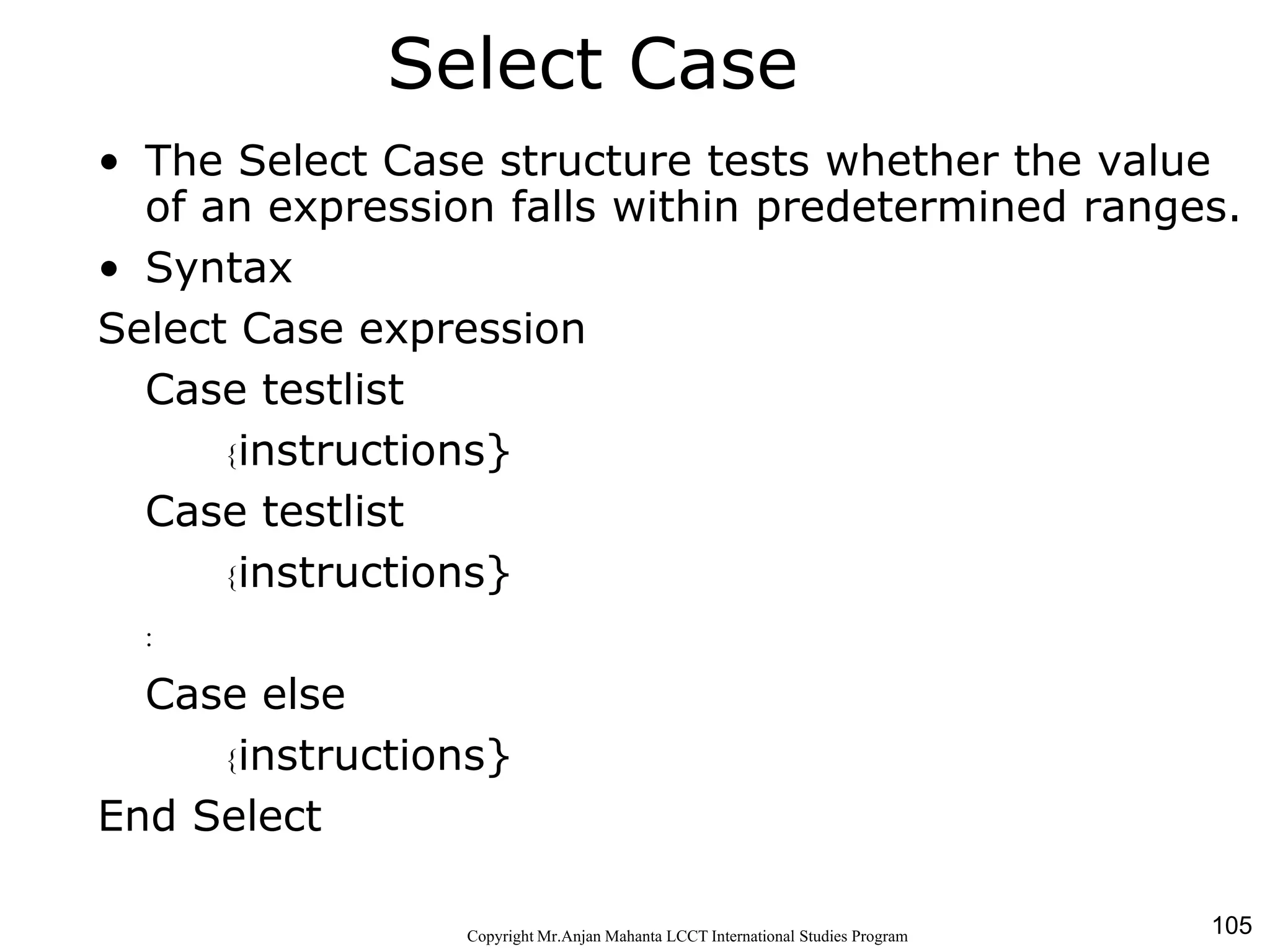 105CopyrightMr.Anjan Mahanta LCCTInternational Studies Program
Select Case
• The Select Case structure tests whether the value
of an expression falls within predetermined ranges.
• Syntax
Select Case expression
Case testlist
{instructions}
Case testlist
{instructions}
:
Case else
{instructions}
End Select
 
