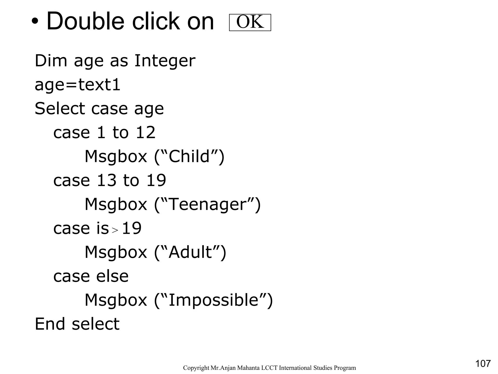 107CopyrightMr.Anjan Mahanta LCCTInternational Studies Program
• Double click on
Dim age as Integer
age=text1
Select case age
case 1 to 12
Msgbox (“Child”)
case 13 to 19
Msgbox (“Teenager”)
case is > 19
Msgbox (“Adult”)
case else
Msgbox (“Impossible”)
End select
OK
 