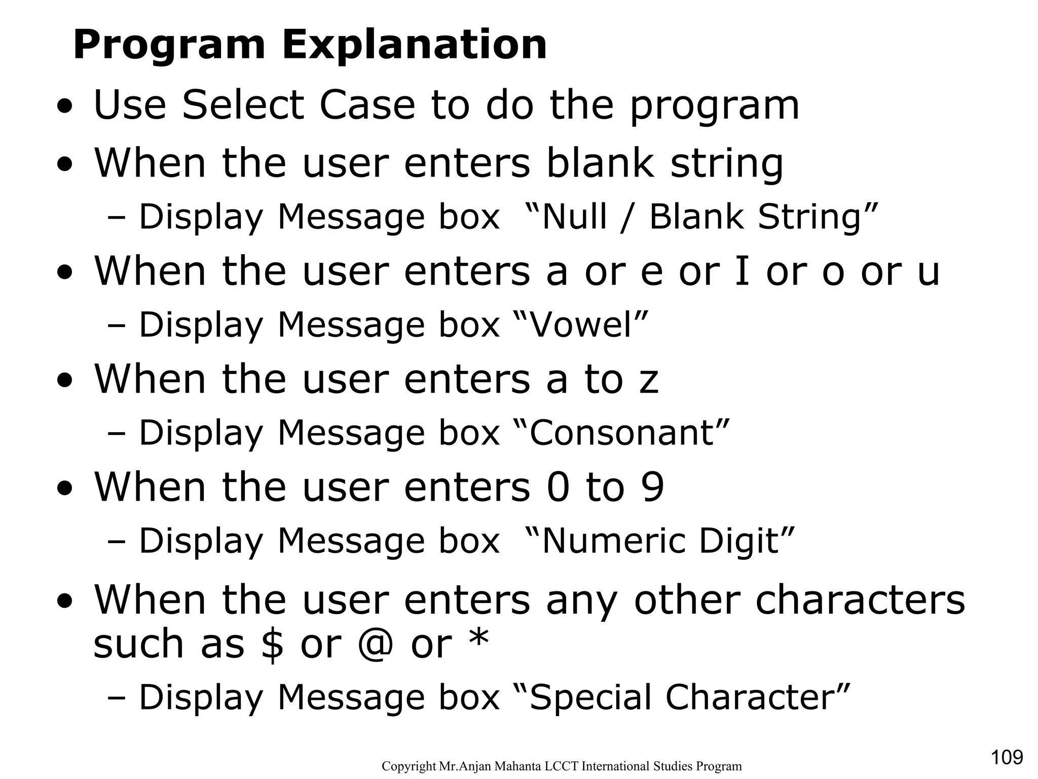 109CopyrightMr.Anjan Mahanta LCCTInternational Studies Program
Program Explanation
• Use Select Case to do the program
• When the user enters blank string
– Display Message box “Null / Blank String”
• When the user enters a or e or I or o or u
– Display Message box “Vowel”
• When the user enters a to z
– Display Message box “Consonant”
• When the user enters 0 to 9
– Display Message box “Numeric Digit”
• When the user enters any other characters
such as $ or @ or *
– Display Message box “Special Character”
 