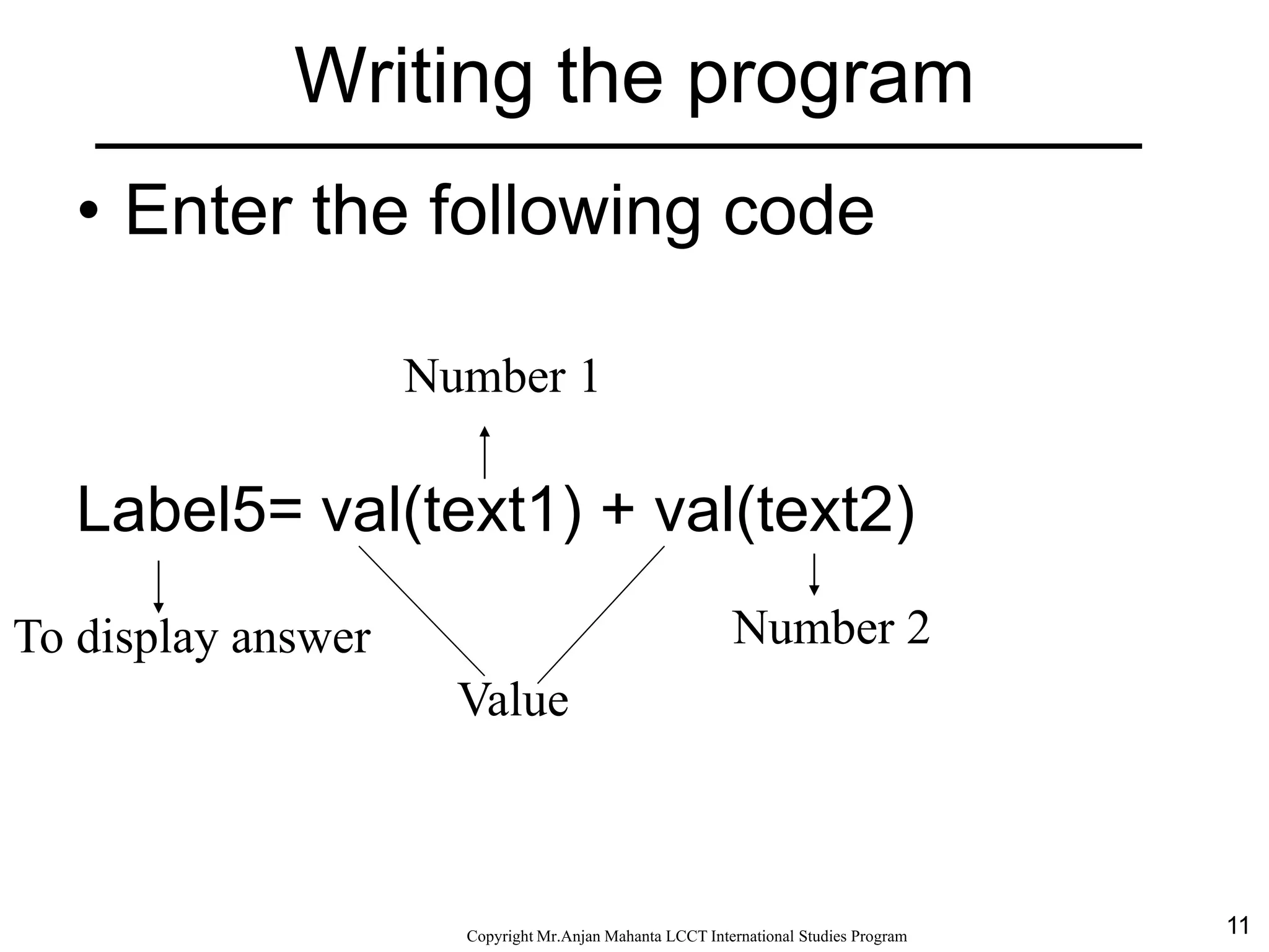 11CopyrightMr.Anjan Mahanta LCCTInternational Studies Program
• Enter the following code
Label5= val(text1) + val(text2)
To display answer Number 2
Number 1
Value
Writing the program
 