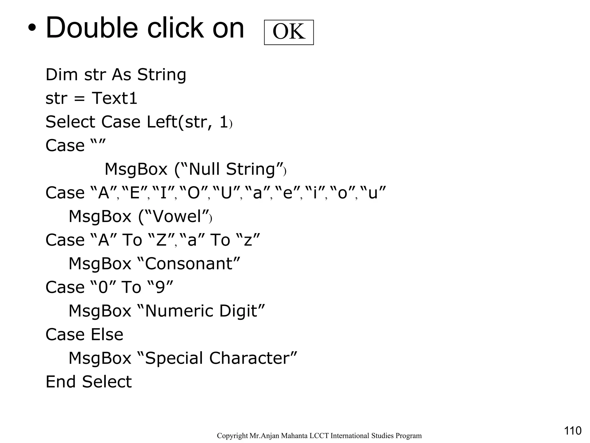 110CopyrightMr.Anjan Mahanta LCCTInternational Studies Program
• Double click on
Dim str As String
str = Text1
Select Case Left(str, 1)
Case “”
MsgBox (“Null String”)
Case “A”, “E”, “I”, “O”, “U”, “a”, “e”, “i”, “o”, “u”
MsgBox (“Vowel”)
Case “A” To “Z”, “a” To “z”
MsgBox “Consonant”
Case “0” To “9”
MsgBox “Numeric Digit”
Case Else
MsgBox “Special Character”
End Select
OK
 