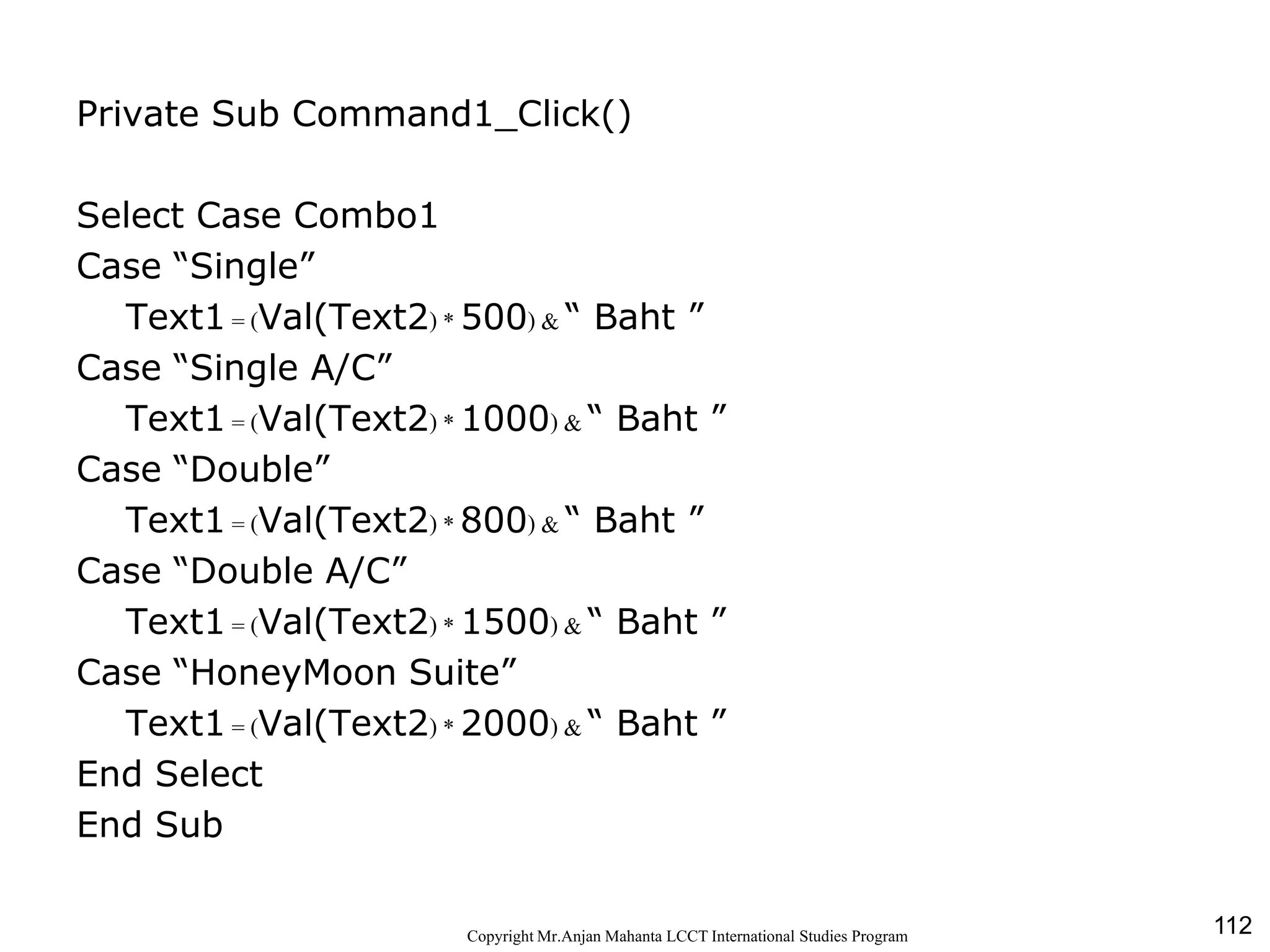 112CopyrightMr.Anjan Mahanta LCCTInternational Studies Program
Private Sub Command1_Click()
Select Case Combo1
Case “Single”
Text1 = (Val(Text2) * 500) & “ Baht ”
Case “Single A/C”
Text1 = (Val(Text2) * 1000) & “ Baht ”
Case “Double”
Text1 = (Val(Text2) * 800) & “ Baht ”
Case “Double A/C”
Text1 = (Val(Text2) * 1500) & “ Baht ”
Case “HoneyMoon Suite”
Text1 = (Val(Text2) * 2000) & “ Baht ”
End Select
End Sub
 
