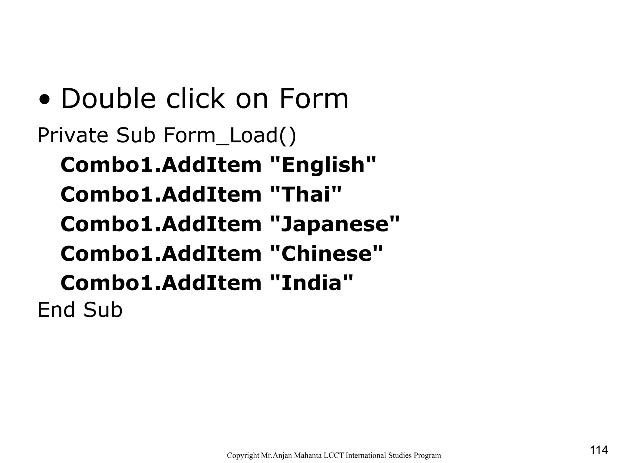 114CopyrightMr.Anjan Mahanta LCCTInternational Studies Program
Code
• Double click on Form
Private Sub Form_Load()
Combo1.AddItem "English"
Combo1.AddItem "Thai"
Combo1.AddItem "Japanese"
Combo1.AddItem "Chinese"
Combo1.AddItem "India"
End Sub
 