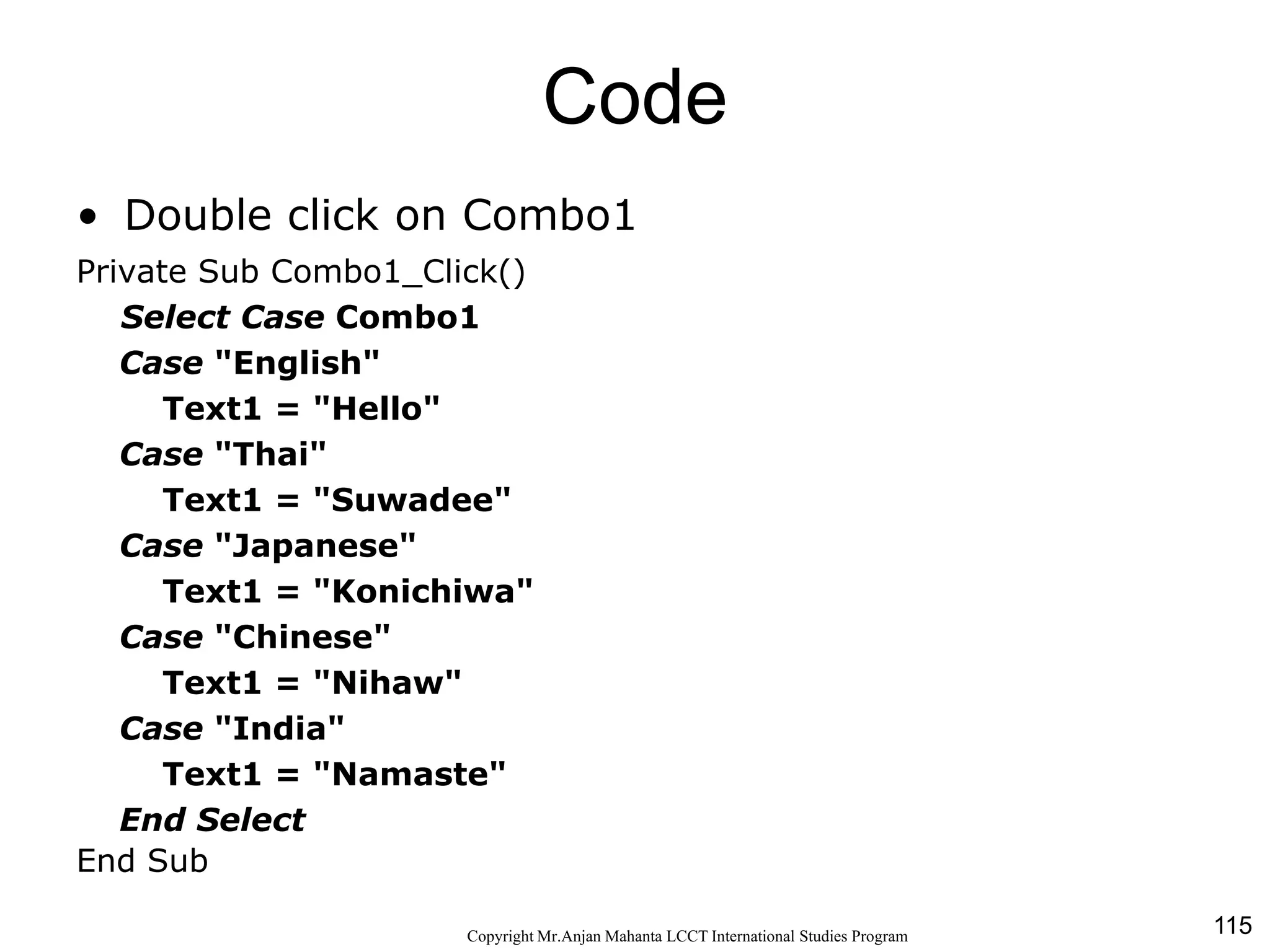 115CopyrightMr.Anjan Mahanta LCCTInternational Studies Program
Code
• Double click on Combo1
Private Sub Combo1_Click()
Select Case Combo1
Case "English"
Text1 = "Hello"
Case "Thai"
Text1 = "Suwadee"
Case "Japanese"
Text1 = "Konichiwa"
Case "Chinese"
Text1 = "Nihaw"
Case "India"
Text1 = "Namaste"
End Select
End Sub
 