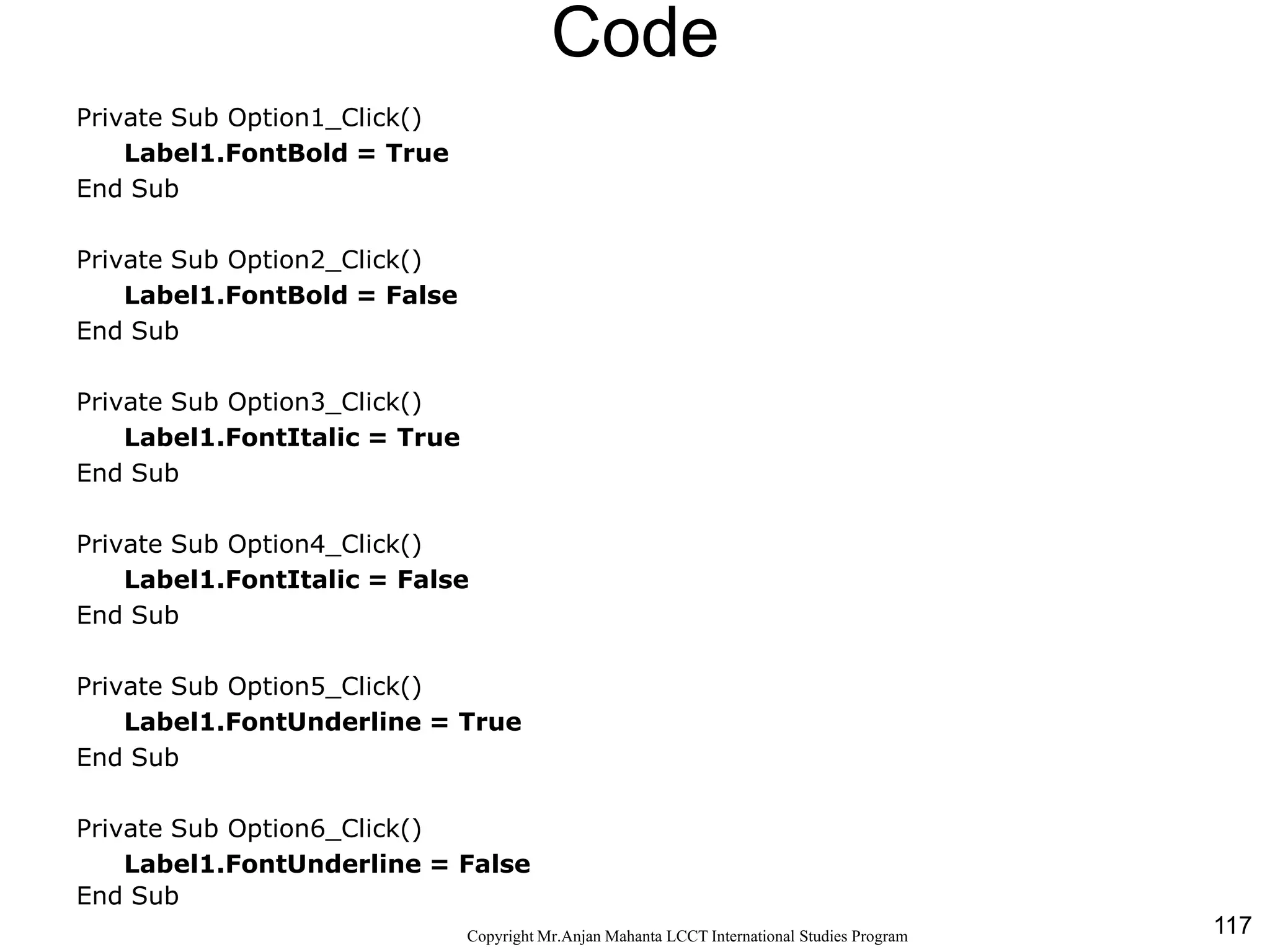 117CopyrightMr.Anjan Mahanta LCCTInternational Studies Program
Code
Private Sub Option1_Click()
Label1.FontBold = True
End Sub
Private Sub Option2_Click()
Label1.FontBold = False
End Sub
Private Sub Option3_Click()
Label1.FontItalic = True
End Sub
Private Sub Option4_Click()
Label1.FontItalic = False
End Sub
Private Sub Option5_Click()
Label1.FontUnderline = True
End Sub
Private Sub Option6_Click()
Label1.FontUnderline = False
End Sub
 