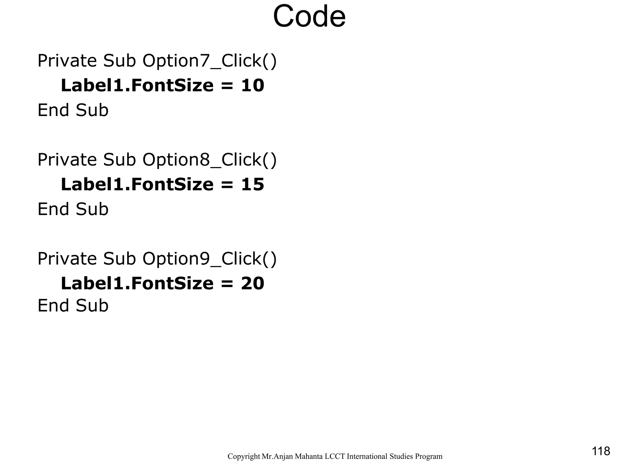 118CopyrightMr.Anjan Mahanta LCCTInternational Studies Program
Code
Private Sub Option7_Click()
Label1.FontSize = 10
End Sub
Private Sub Option8_Click()
Label1.FontSize = 15
End Sub
Private Sub Option9_Click()
Label1.FontSize = 20
End Sub
 