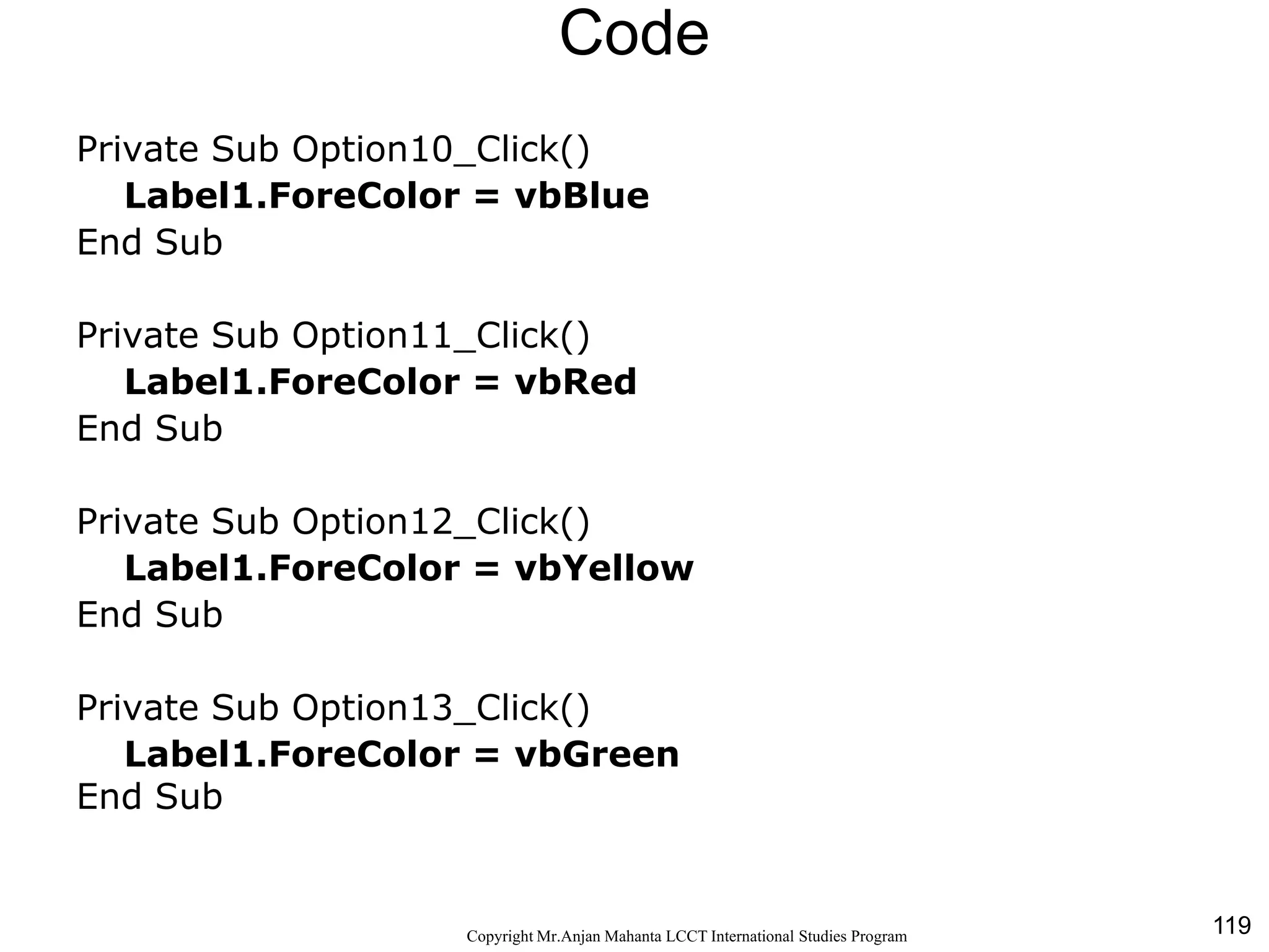 119CopyrightMr.Anjan Mahanta LCCTInternational Studies Program
Code
Private Sub Option10_Click()
Label1.ForeColor = vbBlue
End Sub
Private Sub Option11_Click()
Label1.ForeColor = vbRed
End Sub
Private Sub Option12_Click()
Label1.ForeColor = vbYellow
End Sub
Private Sub Option13_Click()
Label1.ForeColor = vbGreen
End Sub
 