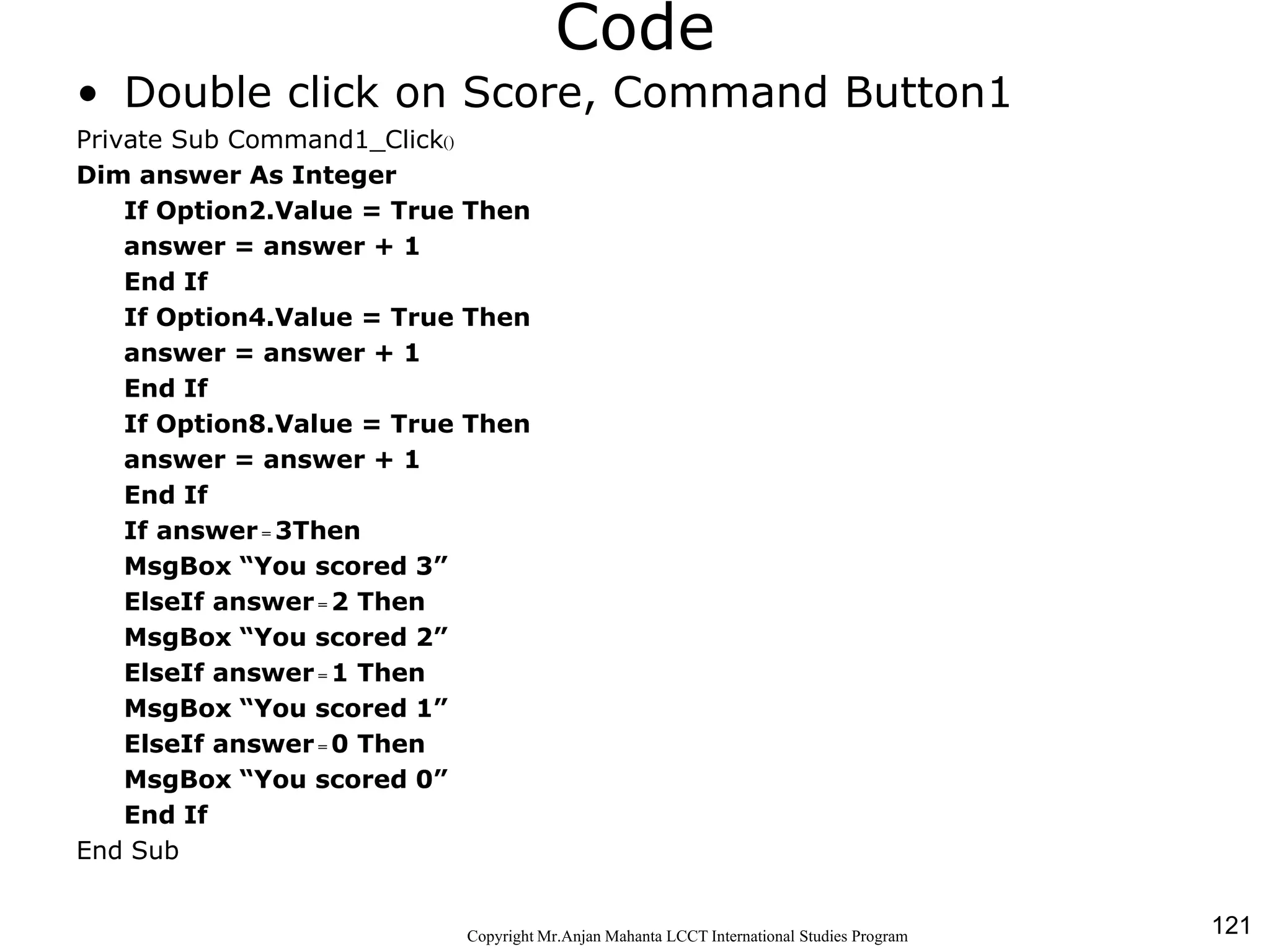 121CopyrightMr.Anjan Mahanta LCCTInternational Studies Program
Code
• Double click on Score, Command Button1
Private Sub Command1_Click()
Dim answer As Integer
If Option2.Value = True Then
answer = answer + 1
End If
If Option4.Value = True Then
answer = answer + 1
End If
If Option8.Value = True Then
answer = answer + 1
End If
If answer = 3Then
MsgBox “You scored 3”
ElseIf answer = 2 Then
MsgBox “You scored 2”
ElseIf answer = 1 Then
MsgBox “You scored 1”
ElseIf answer = 0 Then
MsgBox “You scored 0”
End If
End Sub
 