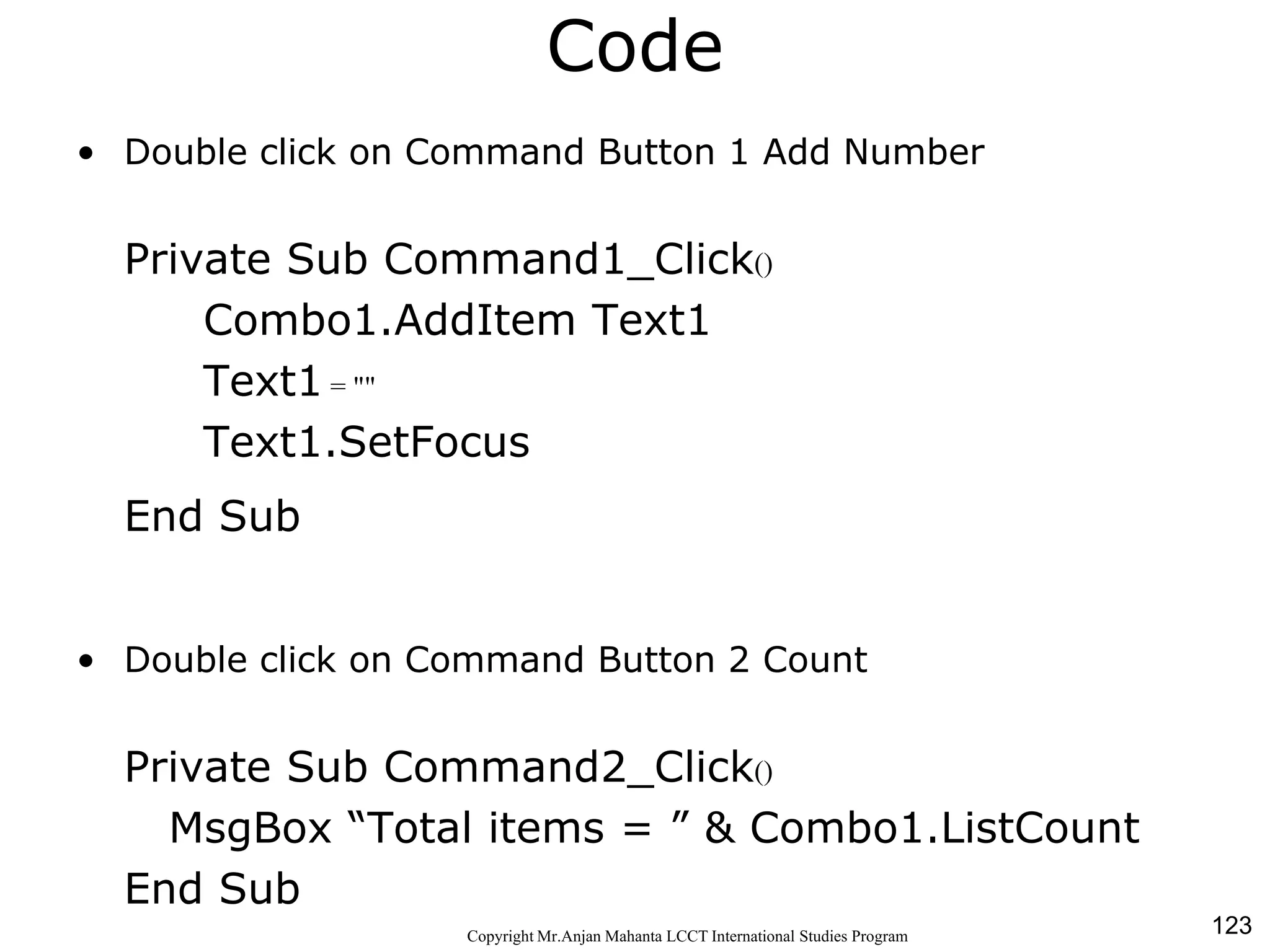 123CopyrightMr.Anjan Mahanta LCCTInternational Studies Program
Code
• Double click on Command Button 1 Add Number
Private Sub Command1_Click()
Combo1.AddItem Text1
Text1 = ""
Text1.SetFocus
End Sub
• Double click on Command Button 2 Count
Private Sub Command2_Click()
MsgBox “Total items = ” & Combo1.ListCount
End Sub
 