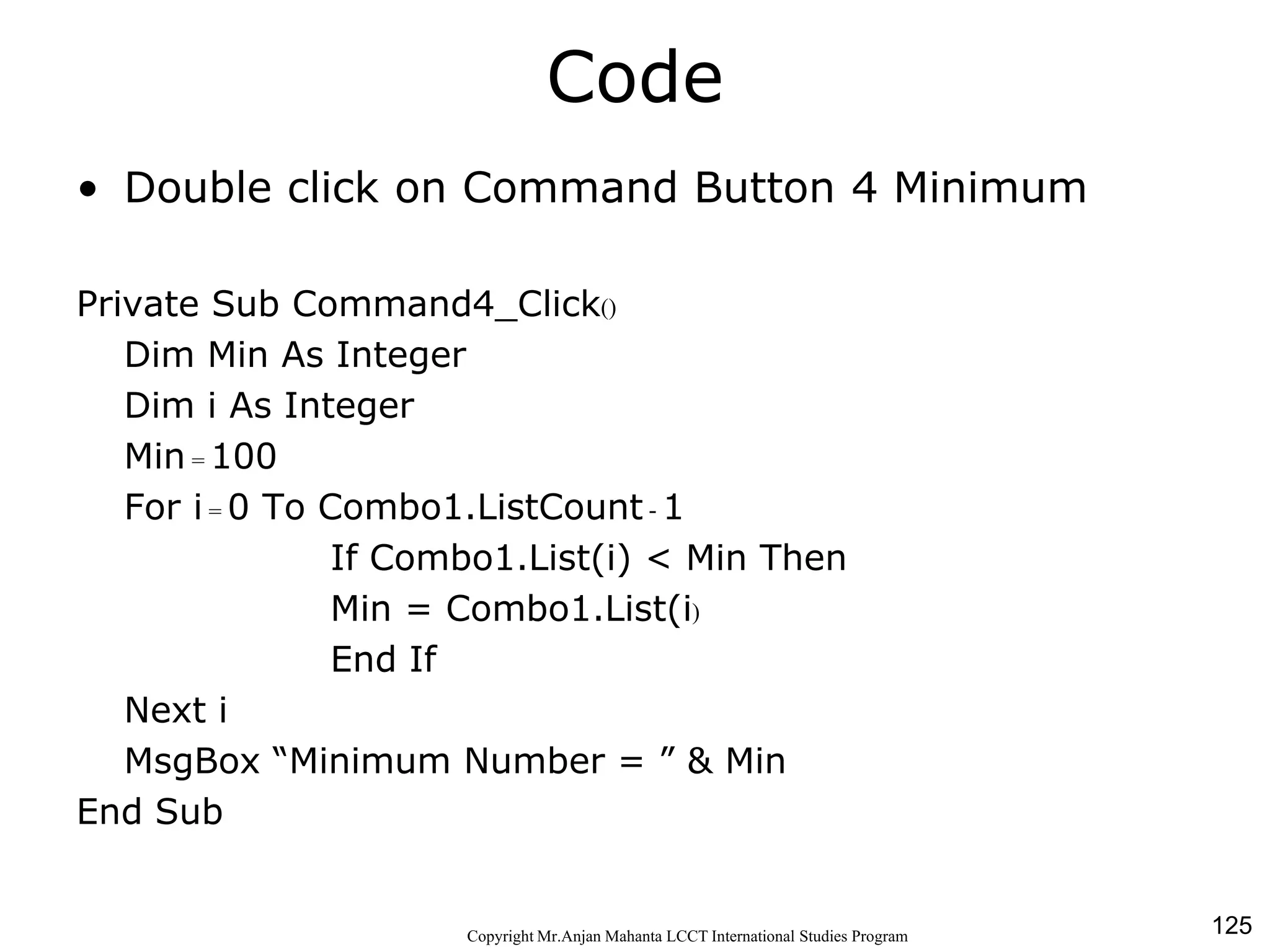 125CopyrightMr.Anjan Mahanta LCCTInternational Studies Program
Code
• Double click on Command Button 4 Minimum
Private Sub Command4_Click()
Dim Min As Integer
Dim i As Integer
Min = 100
For i = 0 To Combo1.ListCount - 1
If Combo1.List(i) < Min Then
Min = Combo1.List(i)
End If
Next i
MsgBox “Minimum Number = ” & Min
End Sub
 