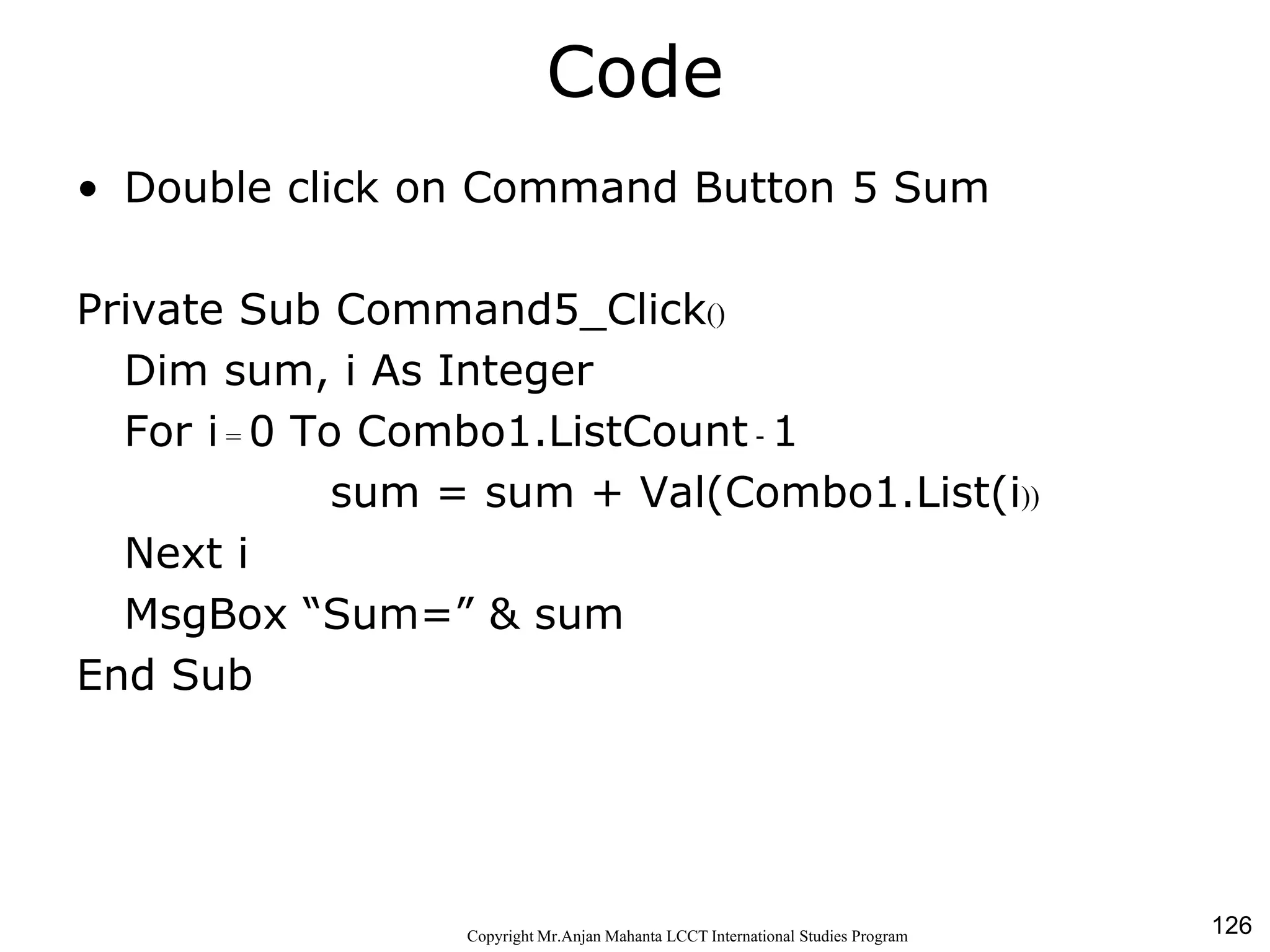 126CopyrightMr.Anjan Mahanta LCCTInternational Studies Program
Code
• Double click on Command Button 5 Sum
Private Sub Command5_Click()
Dim sum, i As Integer
For i = 0 To Combo1.ListCount - 1
sum = sum + Val(Combo1.List(i))
Next i
MsgBox “Sum=” & sum
End Sub
 