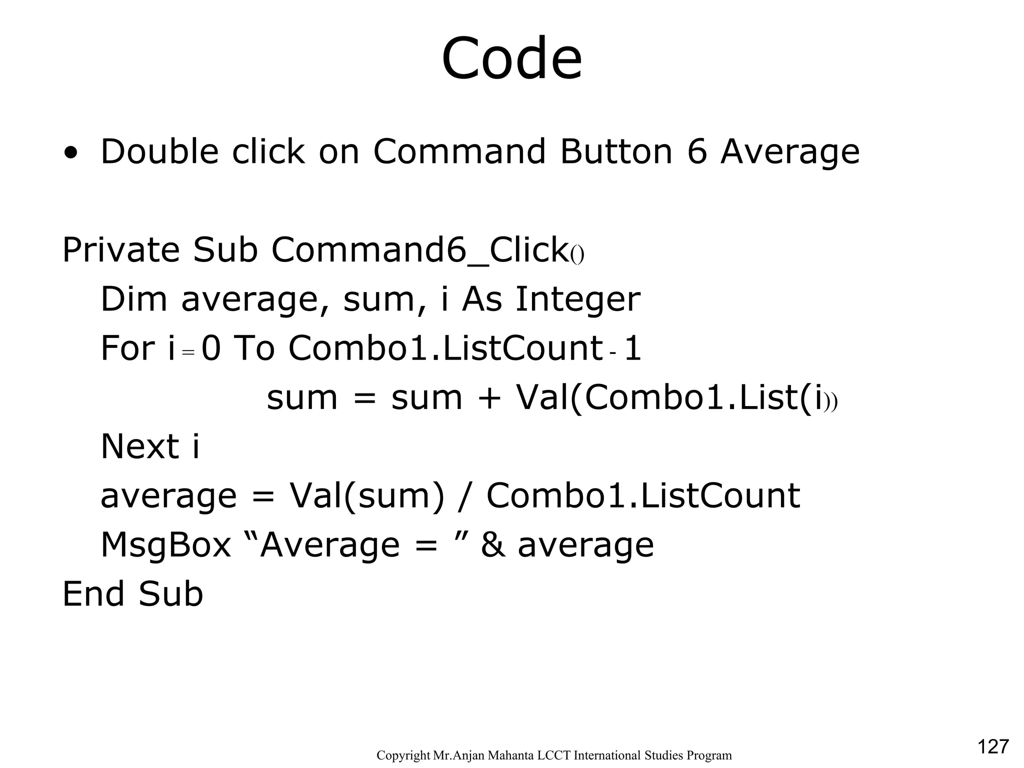 127CopyrightMr.Anjan Mahanta LCCTInternational Studies Program
Code
• Double click on Command Button 6 Average
Private Sub Command6_Click()
Dim average, sum, i As Integer
For i = 0 To Combo1.ListCount - 1
sum = sum + Val(Combo1.List(i))
Next i
average = Val(sum) / Combo1.ListCount
MsgBox “Average = ” & average
End Sub
 