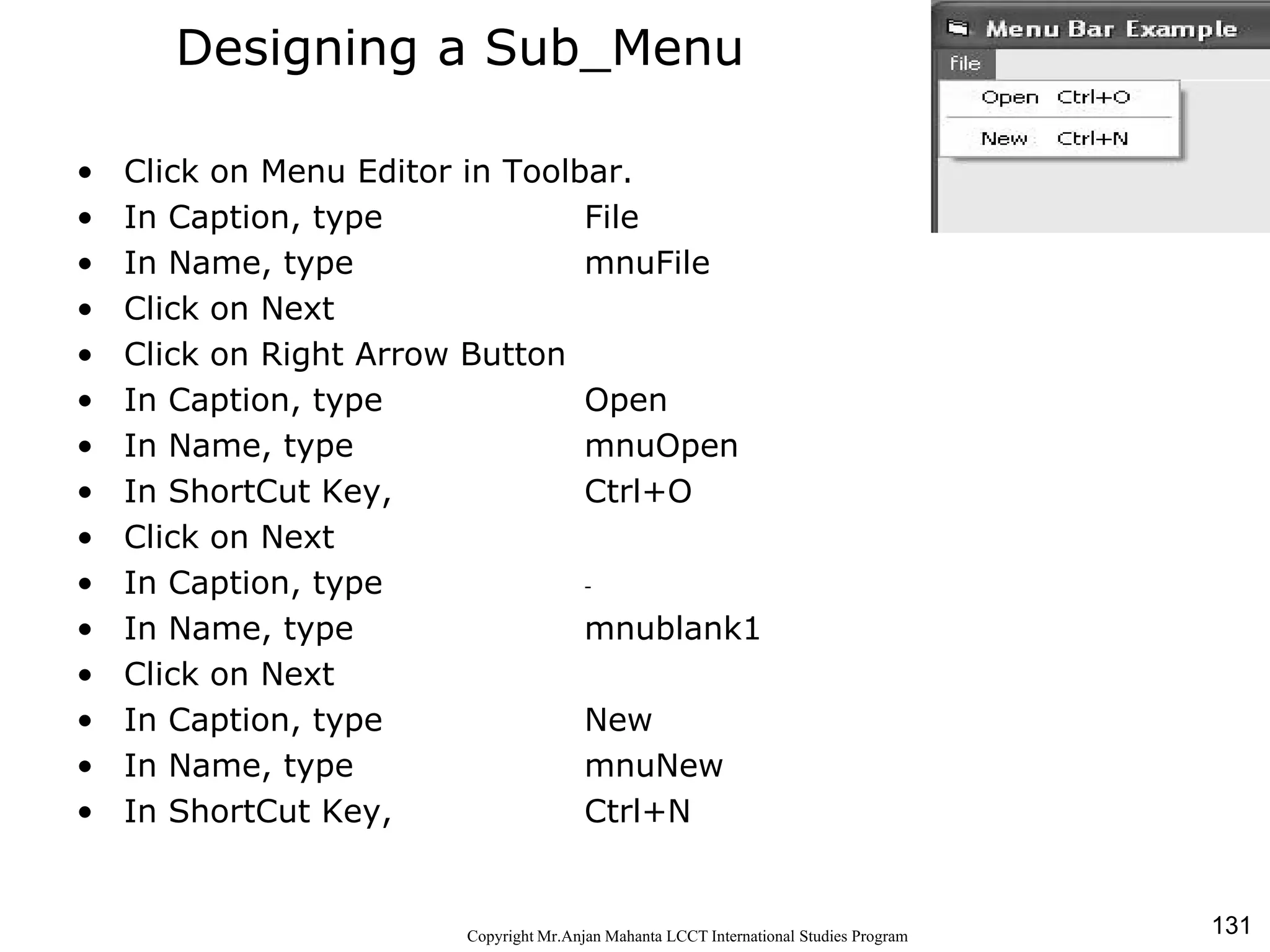 131CopyrightMr.Anjan Mahanta LCCTInternational Studies Program
Designing a Sub_Menu
• Click on Menu Editor in Toolbar.
• In Caption, type File
• In Name, type mnuFile
• Click on Next
• Click on Right Arrow Button
• In Caption, type Open
• In Name, type mnuOpen
• In ShortCut Key, Ctrl+O
• Click on Next
• In Caption, type -
• In Name, type mnublank1
• Click on Next
• In Caption, type New
• In Name, type mnuNew
• In ShortCut Key, Ctrl+N
 