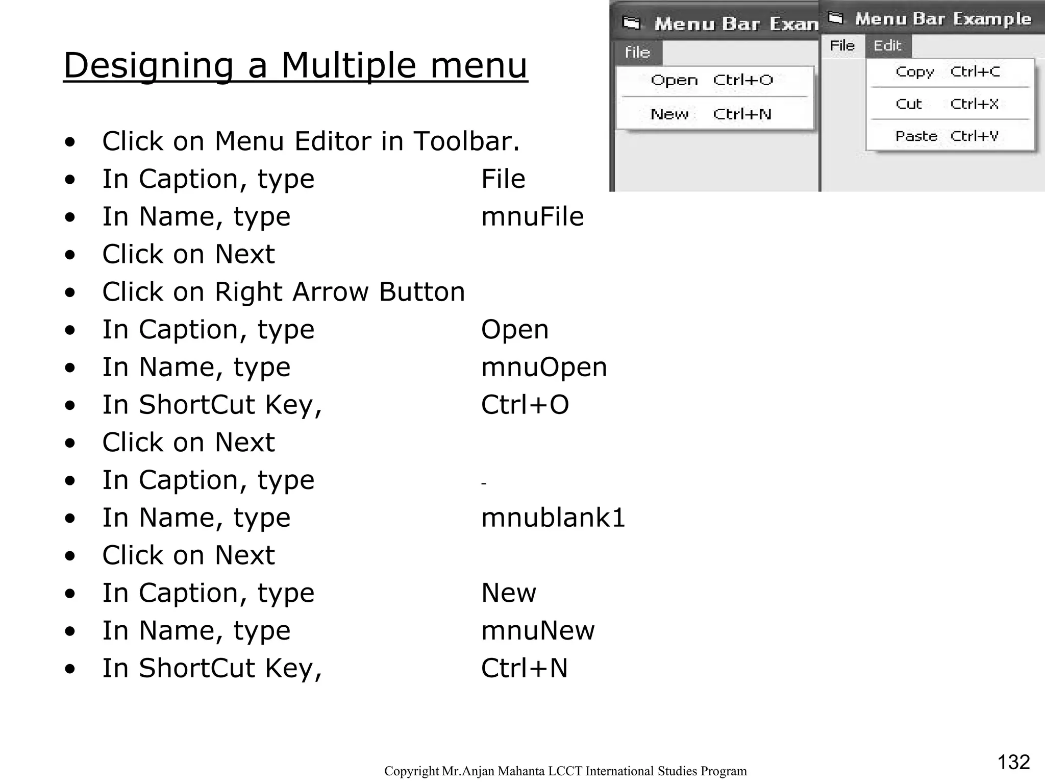 132CopyrightMr.Anjan Mahanta LCCTInternational Studies Program
Designing a Multiple menu
• Click on Menu Editor in Toolbar.
• In Caption, type File
• In Name, type mnuFile
• Click on Next
• Click on Right Arrow Button
• In Caption, type Open
• In Name, type mnuOpen
• In ShortCut Key, Ctrl+O
• Click on Next
• In Caption, type -
• In Name, type mnublank1
• Click on Next
• In Caption, type New
• In Name, type mnuNew
• In ShortCut Key, Ctrl+N
 