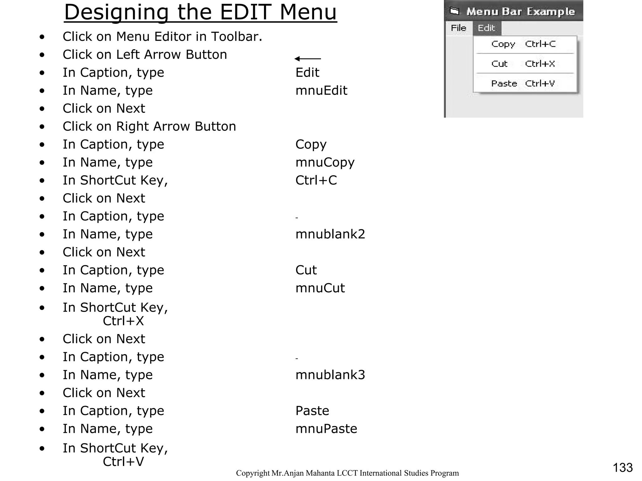 133CopyrightMr.Anjan Mahanta LCCTInternational Studies Program
Designing the EDIT Menu
• Click on Menu Editor in Toolbar.
• Click on Left Arrow Button
• In Caption, type Edit
• In Name, type mnuEdit
• Click on Next
• Click on Right Arrow Button
• In Caption, type Copy
• In Name, type mnuCopy
• In ShortCut Key, Ctrl+C
• Click on Next
• In Caption, type -
• In Name, type mnublank2
• Click on Next
• In Caption, type Cut
• In Name, type mnuCut
• In ShortCut Key,
Ctrl+X
• Click on Next
• In Caption, type -
• In Name, type mnublank3
• Click on Next
• In Caption, type Paste
• In Name, type mnuPaste
• In ShortCut Key,
Ctrl+V
 
