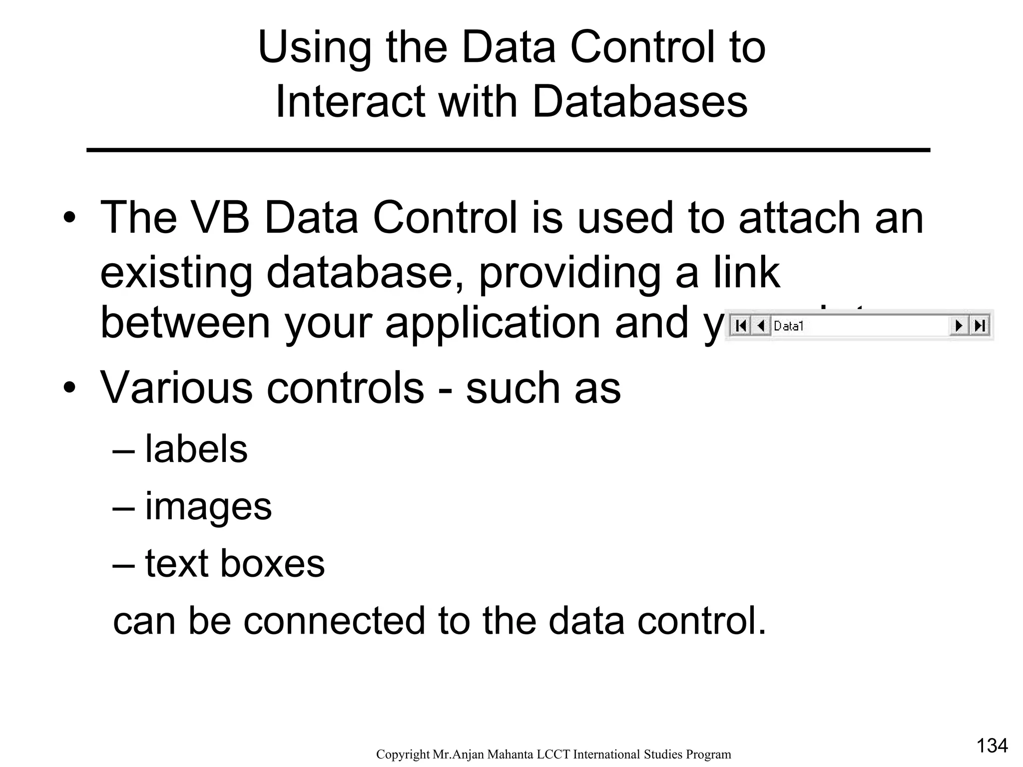134CopyrightMr.Anjan Mahanta LCCTInternational Studies Program
Using the Data Control to
Interact with Databases
• The VB Data Control is used to attach an
existing database, providing a link
between your application and your data.
• Various controls - such as
– labels
– images
– text boxes
can be connected to the data control.
 