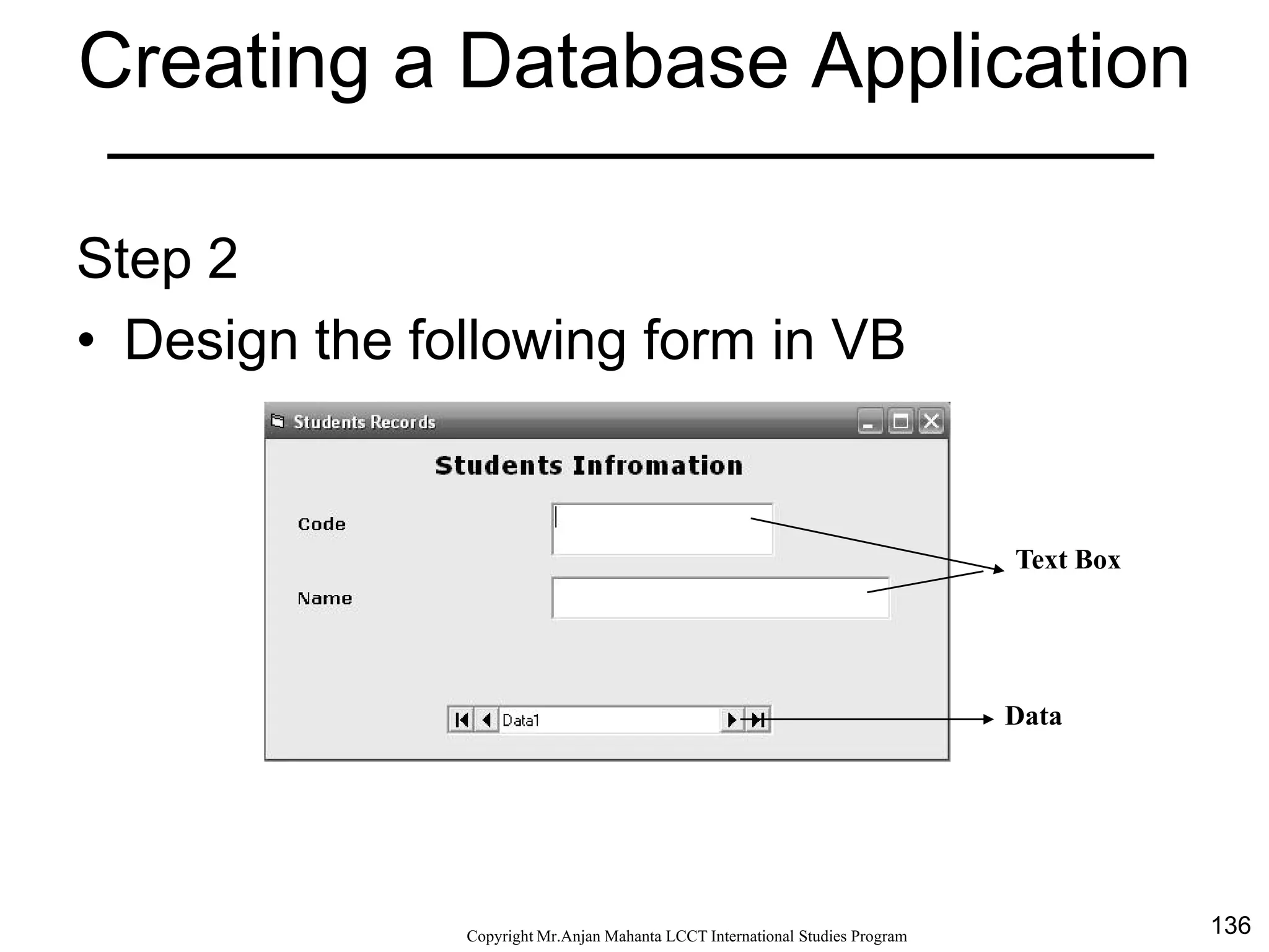 136CopyrightMr.Anjan Mahanta LCCTInternational Studies Program
Creating a Database Application
Step 2
• Design the following form in VB
Text Box
Data
 