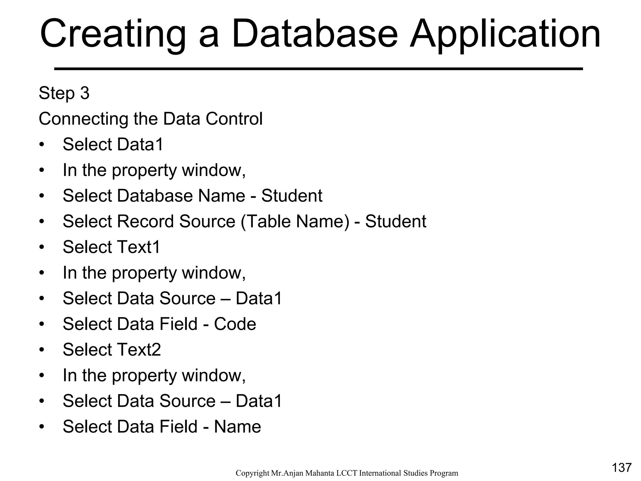 137CopyrightMr.Anjan Mahanta LCCTInternational Studies Program
Creating a Database Application
Step 3
Connecting the Data Control
• Select Data1
• In the property window,
• Select Database Name - Student
• Select Record Source (Table Name) - Student
• Select Text1
• In the property window,
• Select Data Source – Data1
• Select Data Field - Code
• Select Text2
• In the property window,
• Select Data Source – Data1
• Select Data Field - Name
 