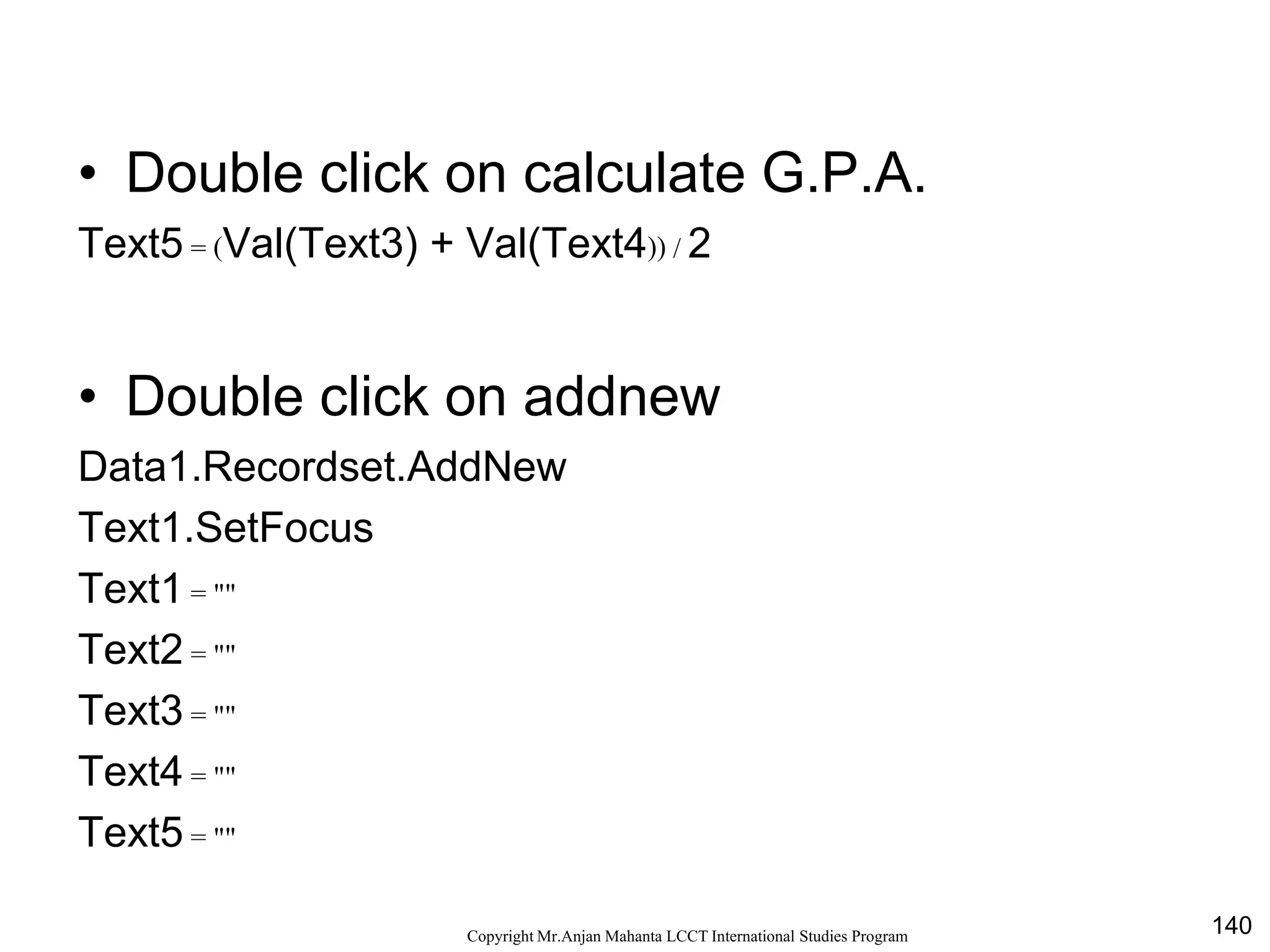 140CopyrightMr.Anjan Mahanta LCCTInternational Studies Program
• Double click on calculate G.P.A.
Text5 = (Val(Text3) + Val(Text4)) / 2
• Double click on addnew
Data1.Recordset.AddNew
Text1.SetFocus
Text1 = ""
Text2 = ""
Text3 = ""
Text4 = ""
Text5 = ""
 