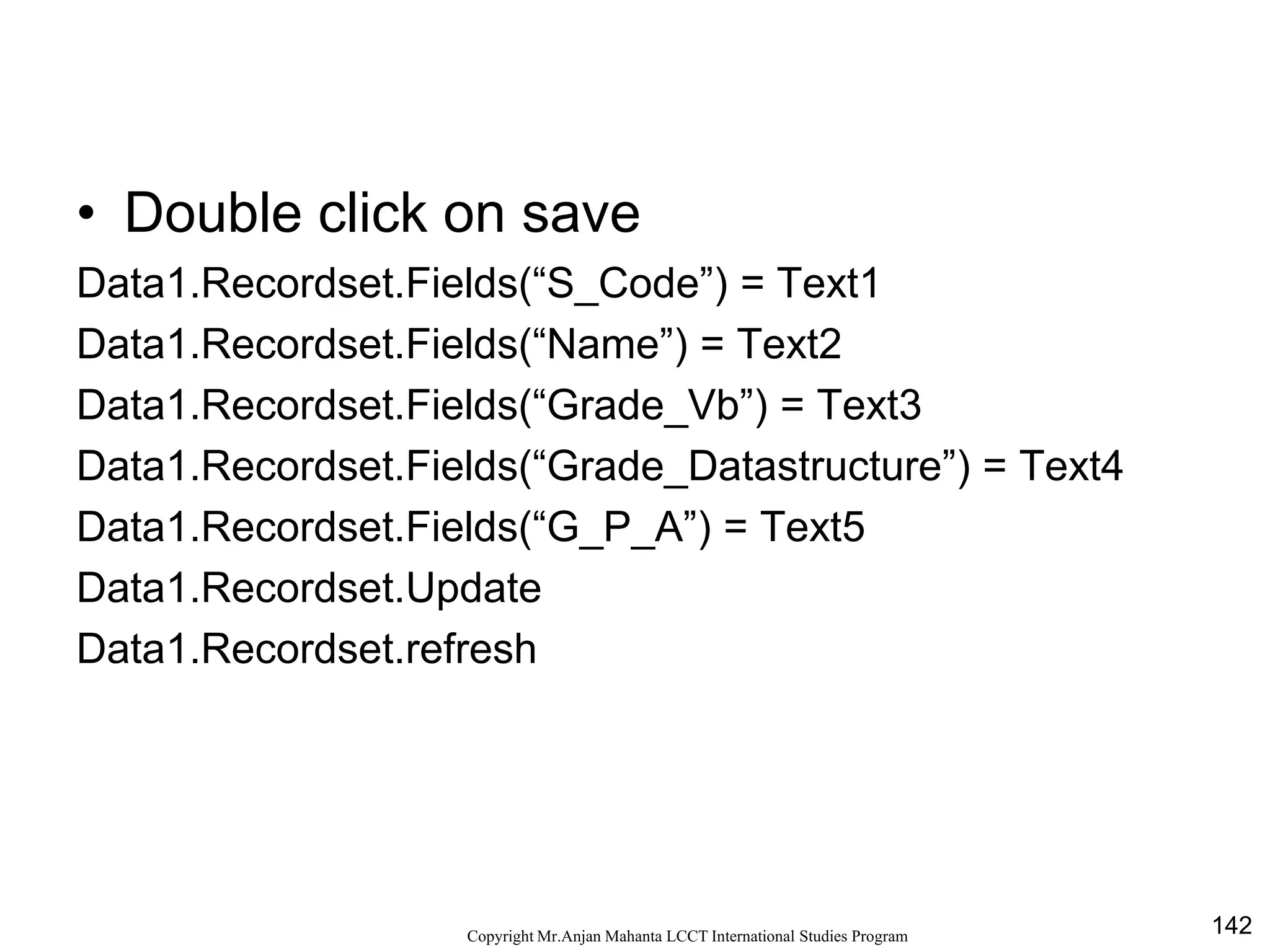 142CopyrightMr.Anjan Mahanta LCCTInternational Studies Program
• Double click on save
Data1.Recordset.Fields(“S_Code”) = Text1
Data1.Recordset.Fields(“Name”) = Text2
Data1.Recordset.Fields(“Grade_Vb”) = Text3
Data1.Recordset.Fields(“Grade_Datastructure”) = Text4
Data1.Recordset.Fields(“G_P_A”) = Text5
Data1.Recordset.Update
Data1.Recordset.refresh
 