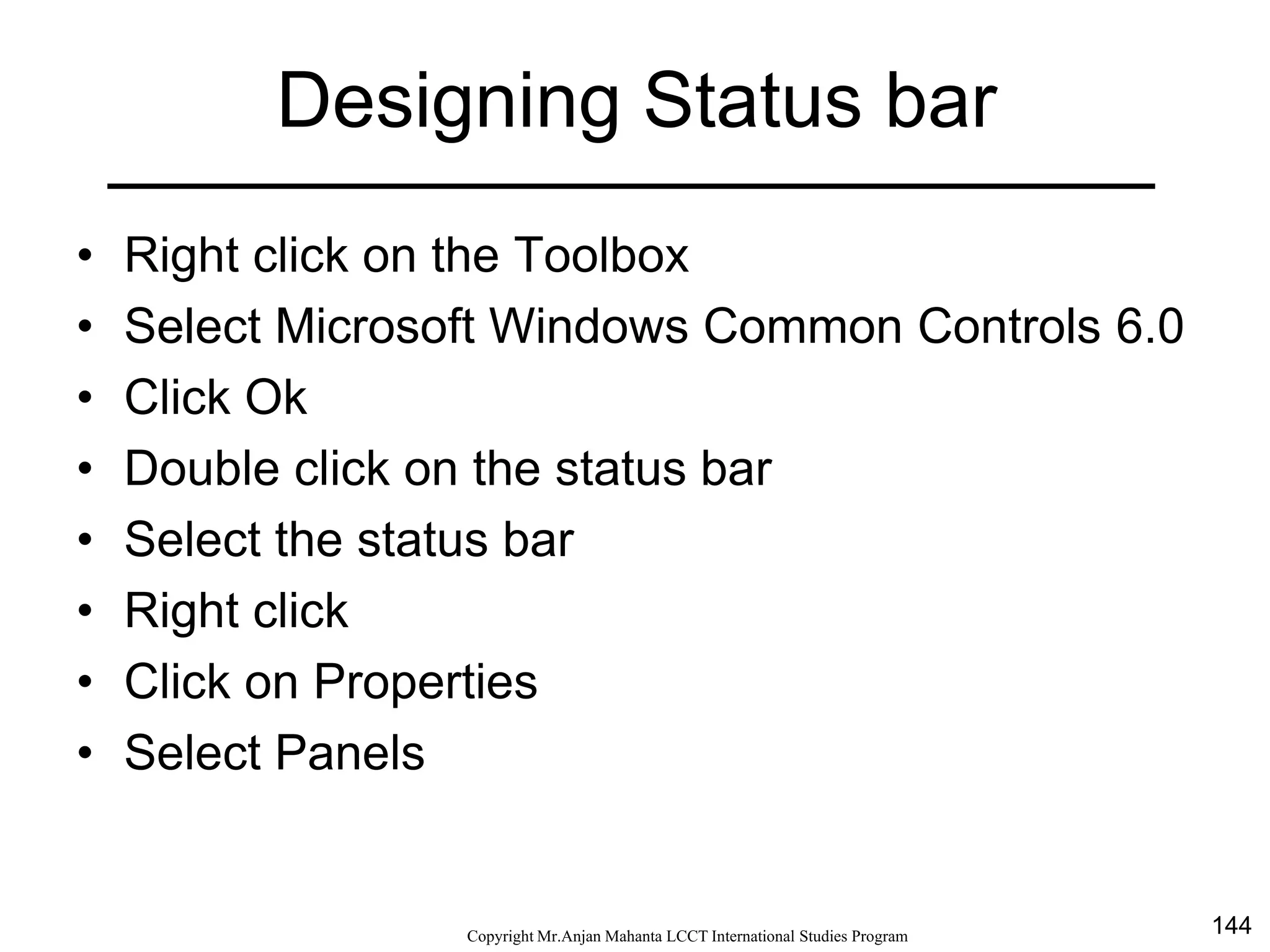 144CopyrightMr.Anjan Mahanta LCCTInternational Studies Program
Designing Status bar
• Right click on the Toolbox
• Select Microsoft Windows Common Controls 6.0
• Click Ok
• Double click on the status bar
• Select the status bar
• Right click
• Click on Properties
• Select Panels
 