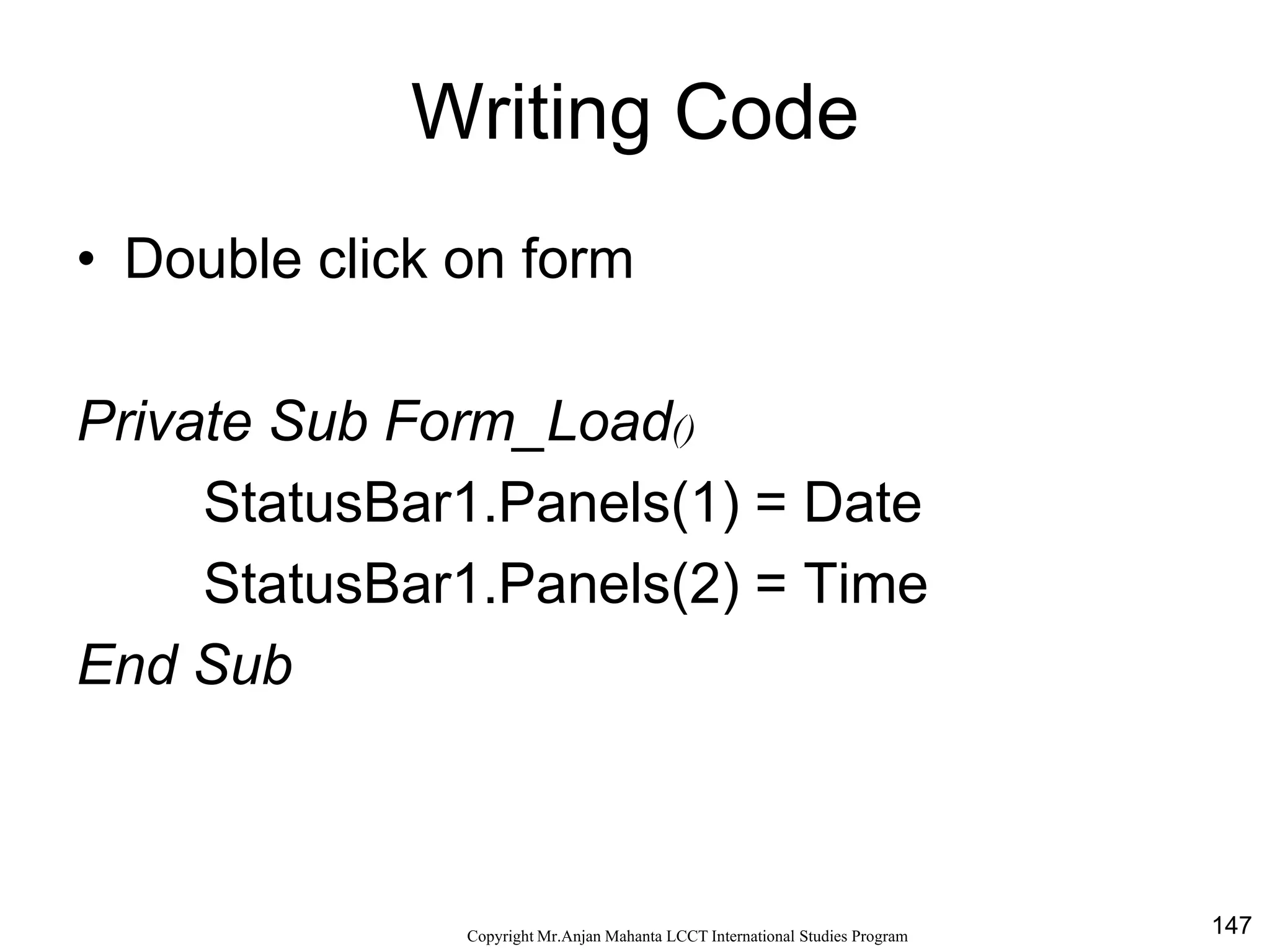 147CopyrightMr.Anjan Mahanta LCCTInternational Studies Program
Writing Code
• Double click on form
Private Sub Form_Load()
StatusBar1.Panels(1) = Date
StatusBar1.Panels(2) = Time
End Sub
 