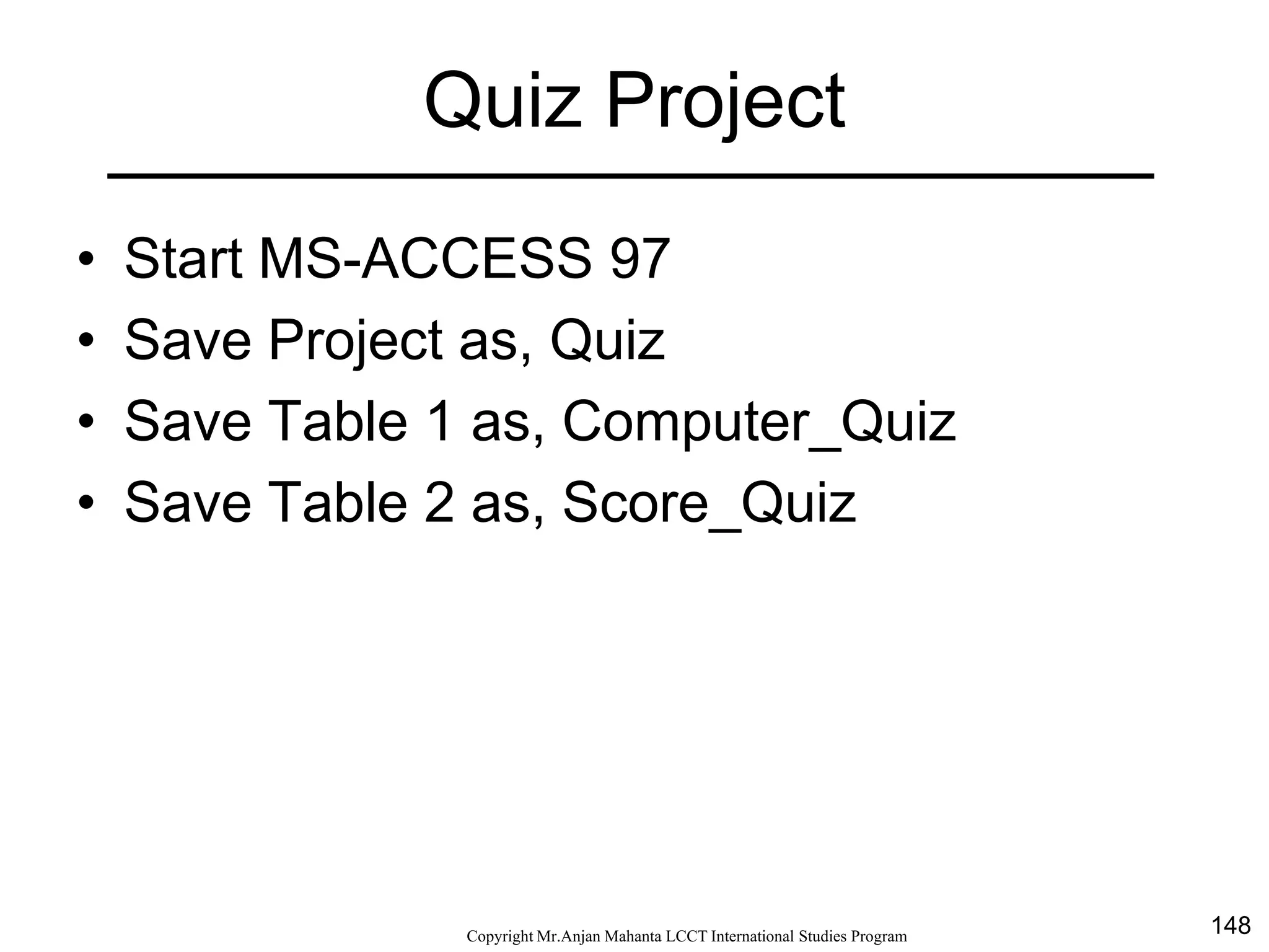 148CopyrightMr.Anjan Mahanta LCCTInternational Studies Program
Quiz Project
• Start MS-ACCESS 97
• Save Project as, Quiz
• Save Table 1 as, Computer_Quiz
• Save Table 2 as, Score_Quiz
 