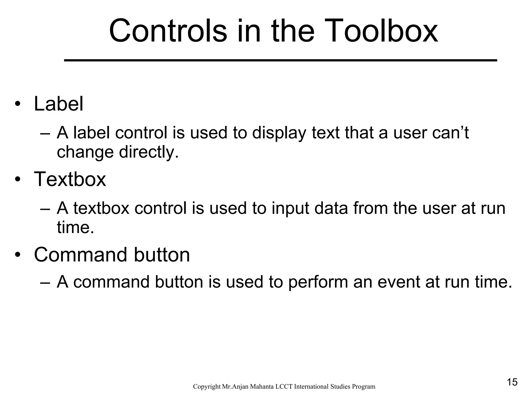 15CopyrightMr.Anjan Mahanta LCCTInternational Studies Program
Controls in the Toolbox
• Label
– A label control is used to display text that a user can’t
change directly.
• Textbox
– A textbox control is used to input data from the user at run
time.
• Command button
– A command button is used to perform an event at run time.
 