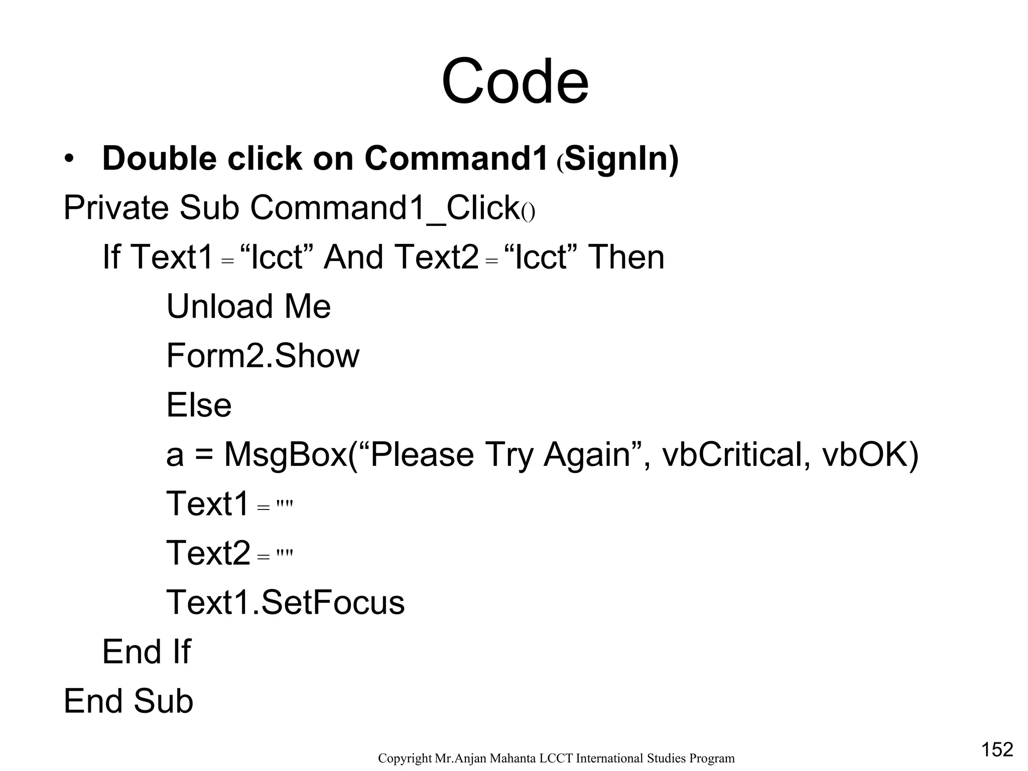 152CopyrightMr.Anjan Mahanta LCCTInternational Studies Program
Code
• Double click on Command1 (SignIn)
Private Sub Command1_Click()
If Text1 = “lcct” And Text2 = “lcct” Then
Unload Me
Form2.Show
Else
a = MsgBox(“Please Try Again”, vbCritical, vbOK)
Text1 = ""
Text2 = ""
Text1.SetFocus
End If
End Sub
 