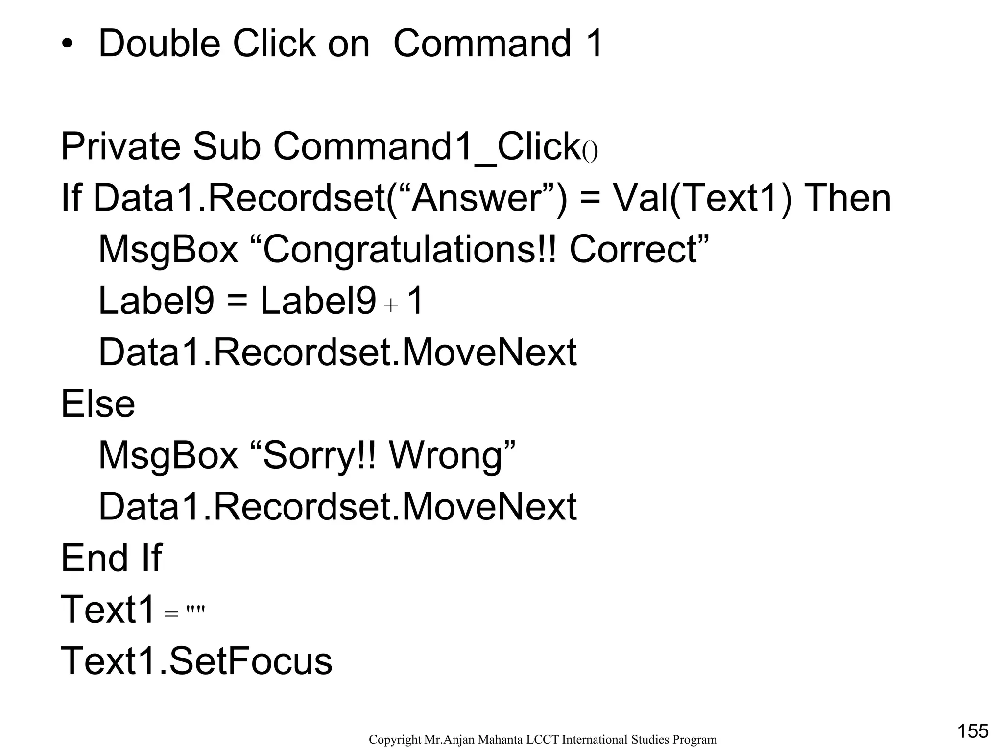 155CopyrightMr.Anjan Mahanta LCCTInternational Studies Program
Code
• Double Click on Command 1
Private Sub Command1_Click()
If Data1.Recordset(“Answer”) = Val(Text1) Then
MsgBox “Congratulations!! Correct”
Label9 = Label9 + 1
Data1.Recordset.MoveNext
Else
MsgBox “Sorry!! Wrong”
Data1.Recordset.MoveNext
End If
Text1 = ""
Text1.SetFocus
 