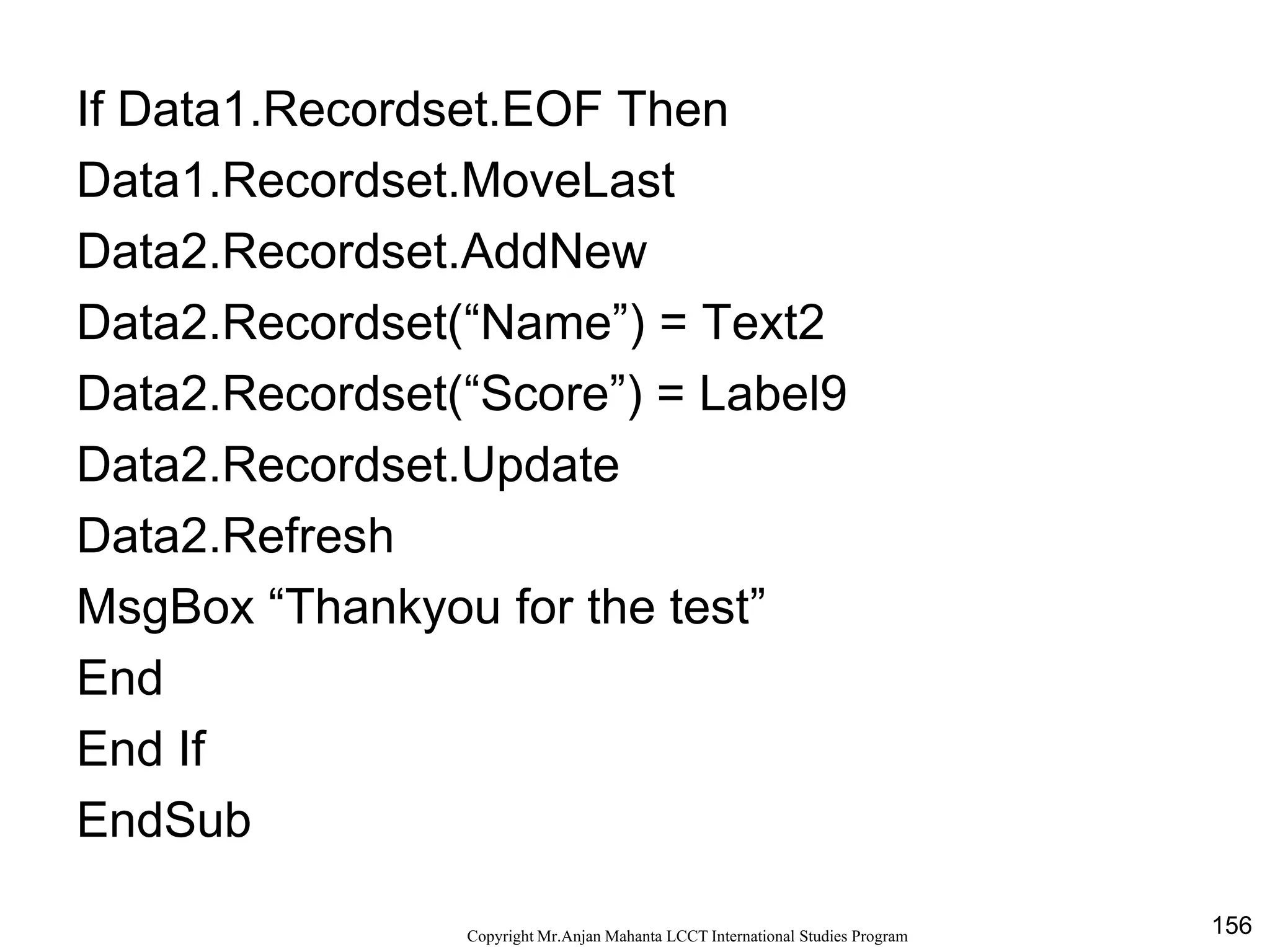 156CopyrightMr.Anjan Mahanta LCCTInternational Studies Program
If Data1.Recordset.EOF Then
Data1.Recordset.MoveLast
Data2.Recordset.AddNew
Data2.Recordset(“Name”) = Text2
Data2.Recordset(“Score”) = Label9
Data2.Recordset.Update
Data2.Refresh
MsgBox “Thankyou for the test”
End
End If
EndSub
 