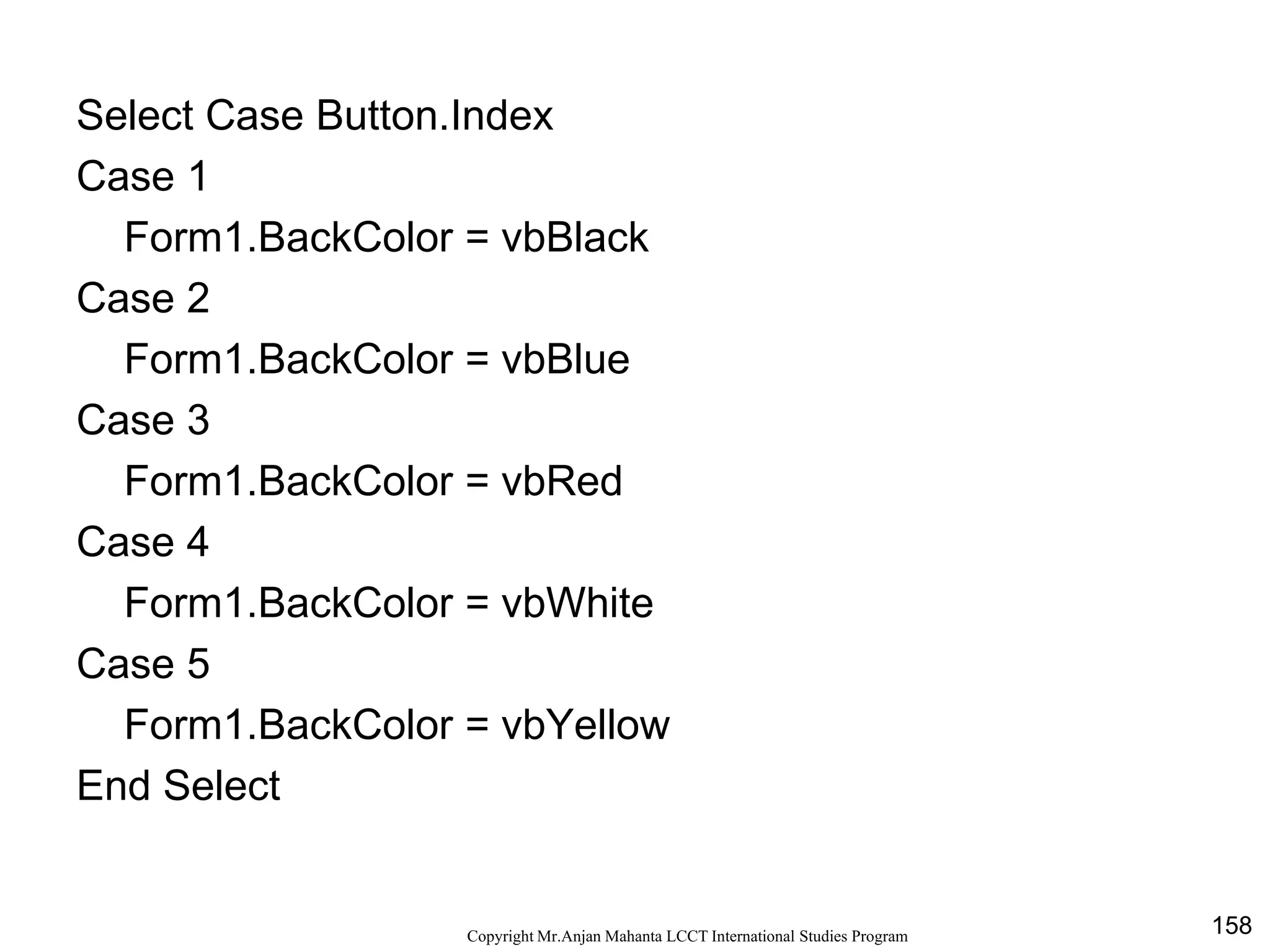 158CopyrightMr.Anjan Mahanta LCCTInternational Studies Program
Select Case Button.Index
Case 1
Form1.BackColor = vbBlack
Case 2
Form1.BackColor = vbBlue
Case 3
Form1.BackColor = vbRed
Case 4
Form1.BackColor = vbWhite
Case 5
Form1.BackColor = vbYellow
End Select
 