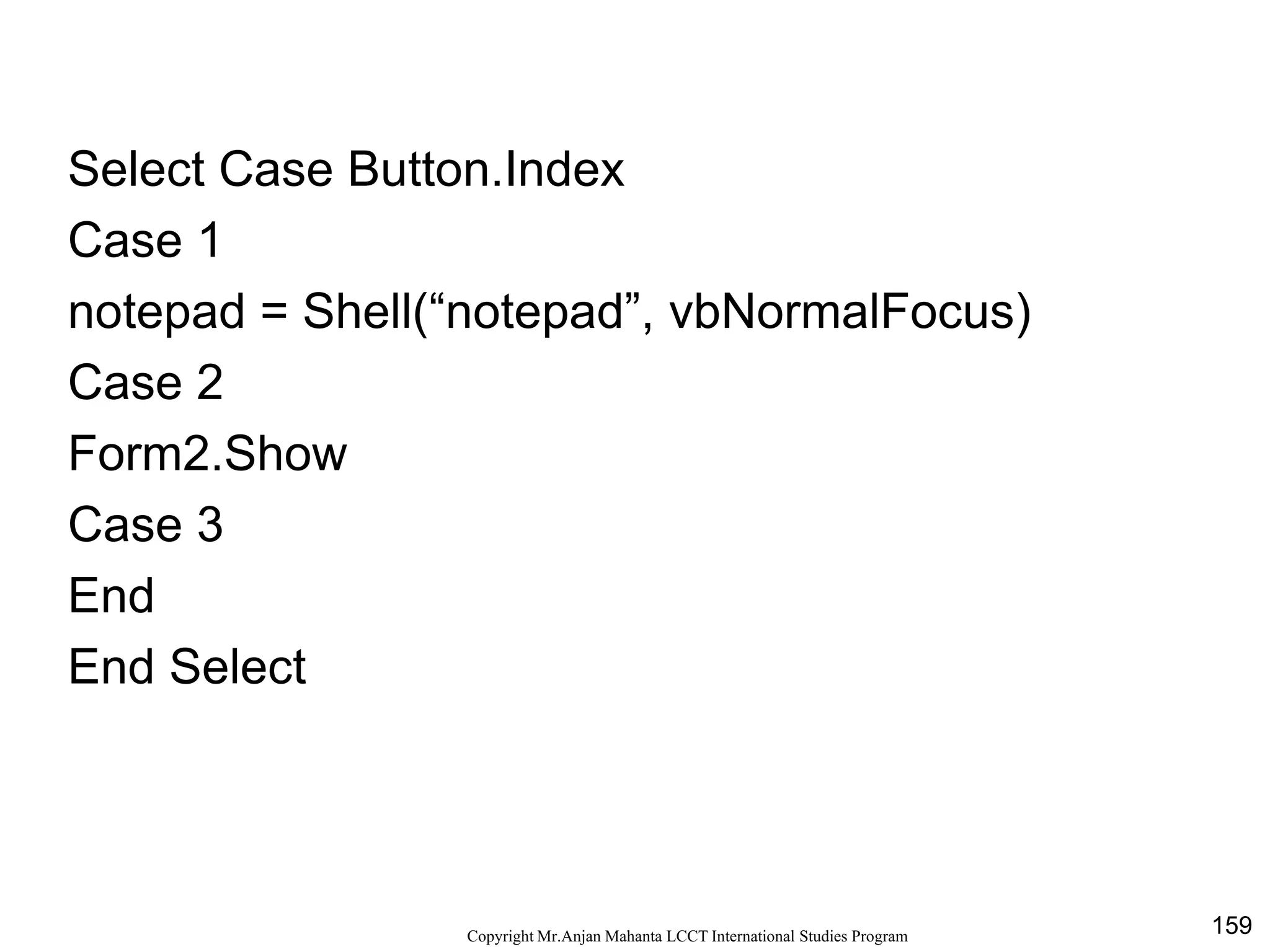 159CopyrightMr.Anjan Mahanta LCCTInternational Studies Program
Select Case Button.Index
Case 1
notepad = Shell(“notepad”, vbNormalFocus)
Case 2
Form2.Show
Case 3
End
End Select
 