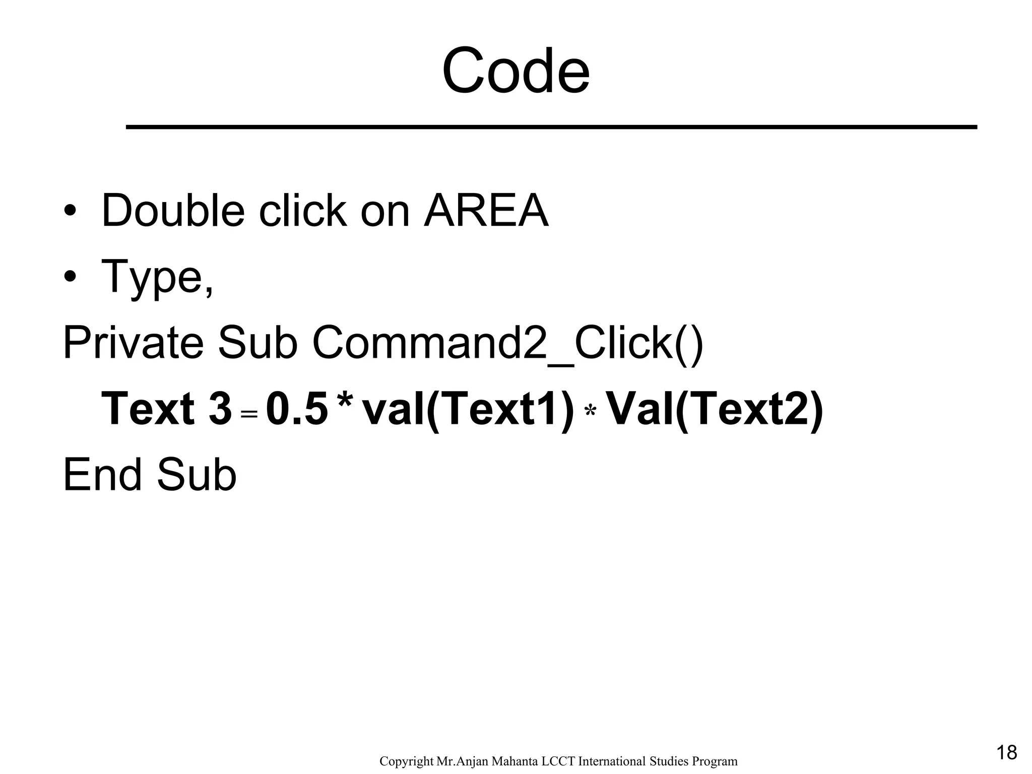 18CopyrightMr.Anjan Mahanta LCCTInternational Studies Program
Code
• Double click on AREA
• Type,
Private Sub Command2_Click()
Text 3 = 0.5 * val(Text1) * Val(Text2)
End Sub
 