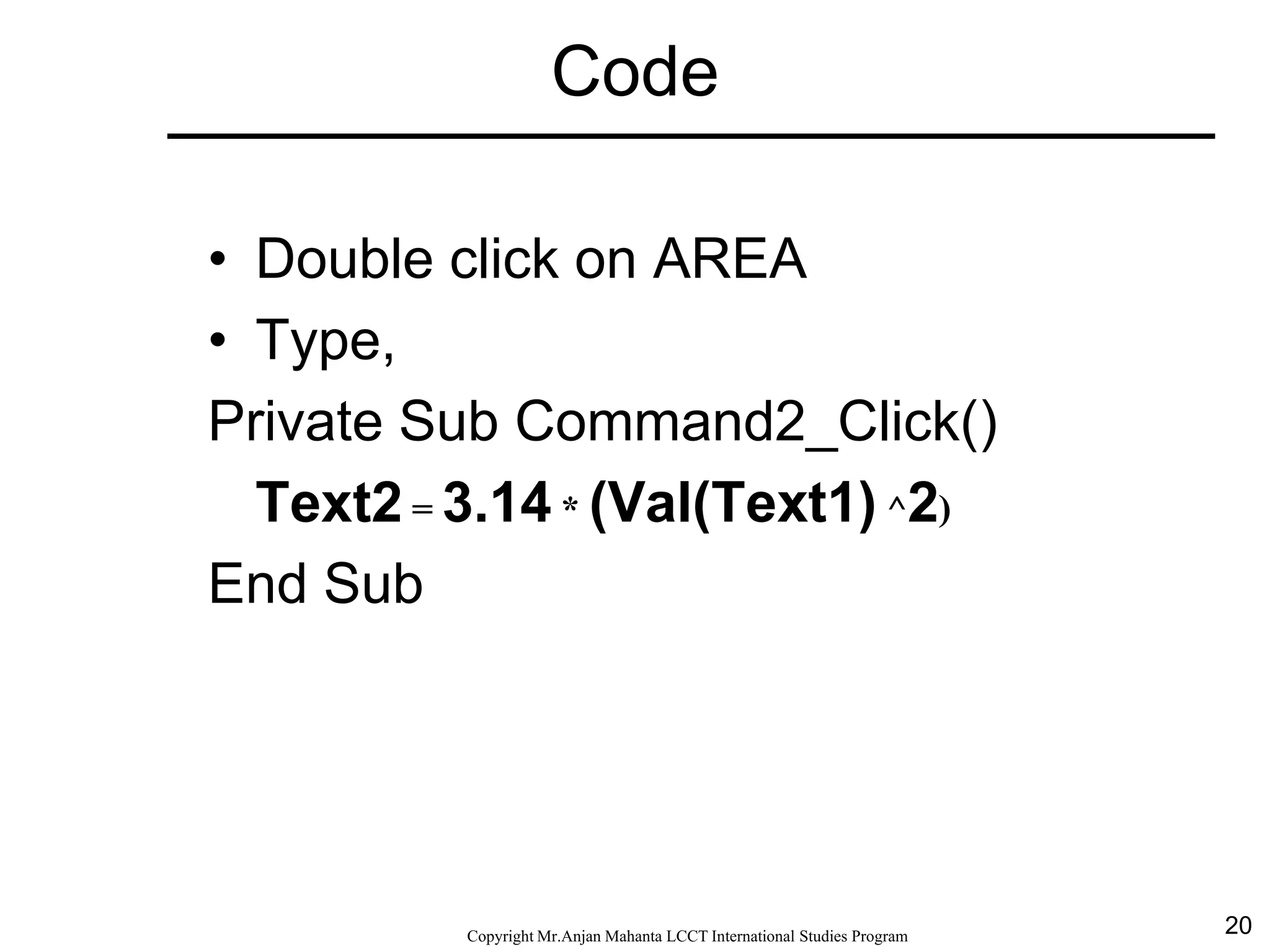 20CopyrightMr.Anjan Mahanta LCCTInternational Studies Program
Code
• Double click on AREA
• Type,
Private Sub Command2_Click()
Text2 = 3.14 * (Val(Text1) ^2)
End Sub
 