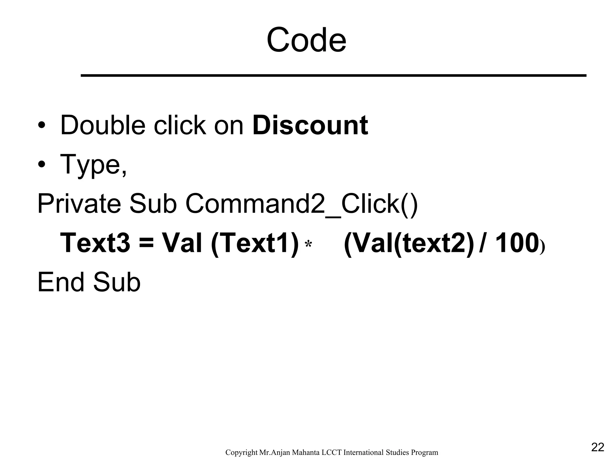 22CopyrightMr.Anjan Mahanta LCCTInternational Studies Program
Code
• Double click on Discount
• Type,
Private Sub Command2_Click()
Text3 = Val (Text1) * (Val(text2) / 100)
End Sub
 