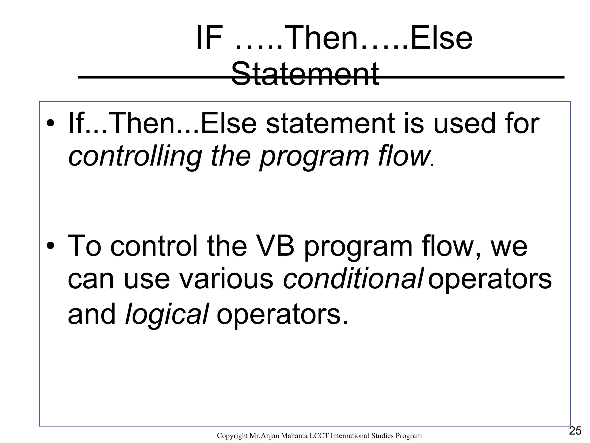 25CopyrightMr.Anjan Mahanta LCCTInternational Studies Program
IF …..Then…..Else
Statement
• If...Then...Else statement is used for
controlling the program flow.
• To control the VB program flow, we
can use various conditional operators
and logical operators.
 