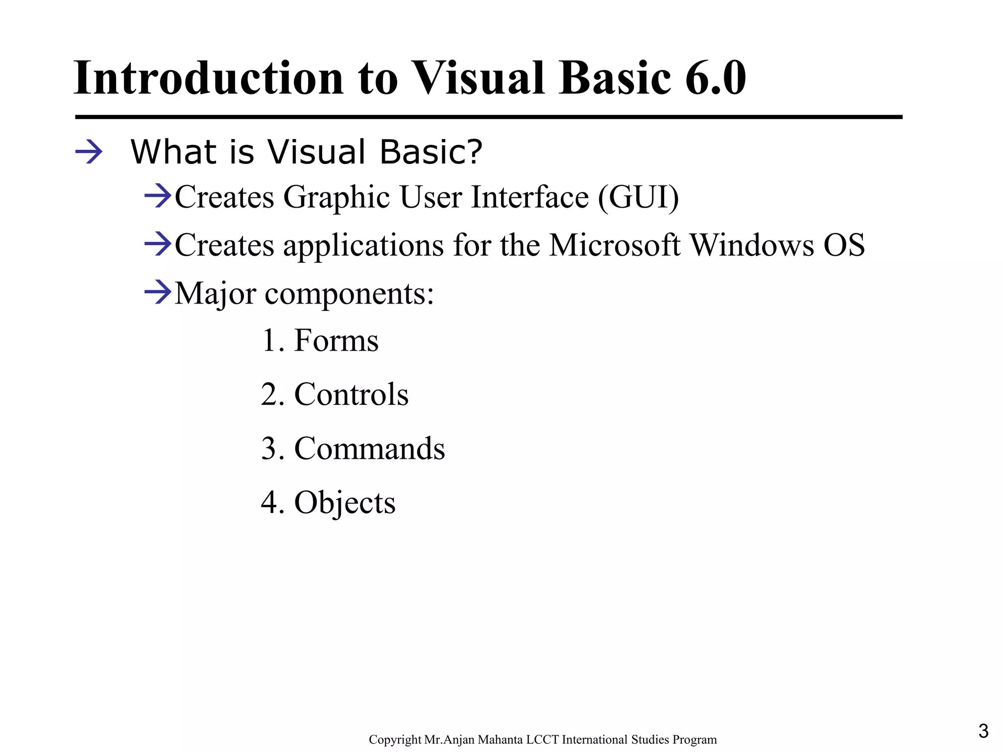 3CopyrightMr.Anjan Mahanta LCCTInternational Studies Program
Introduction to Visual Basic 6.0
 What is Visual Basic?
Creates Graphic User Interface (GUI)
Creates applications for the Microsoft Windows OS
Major components:
1. Forms
2. Controls
3. Commands
4. Objects
 