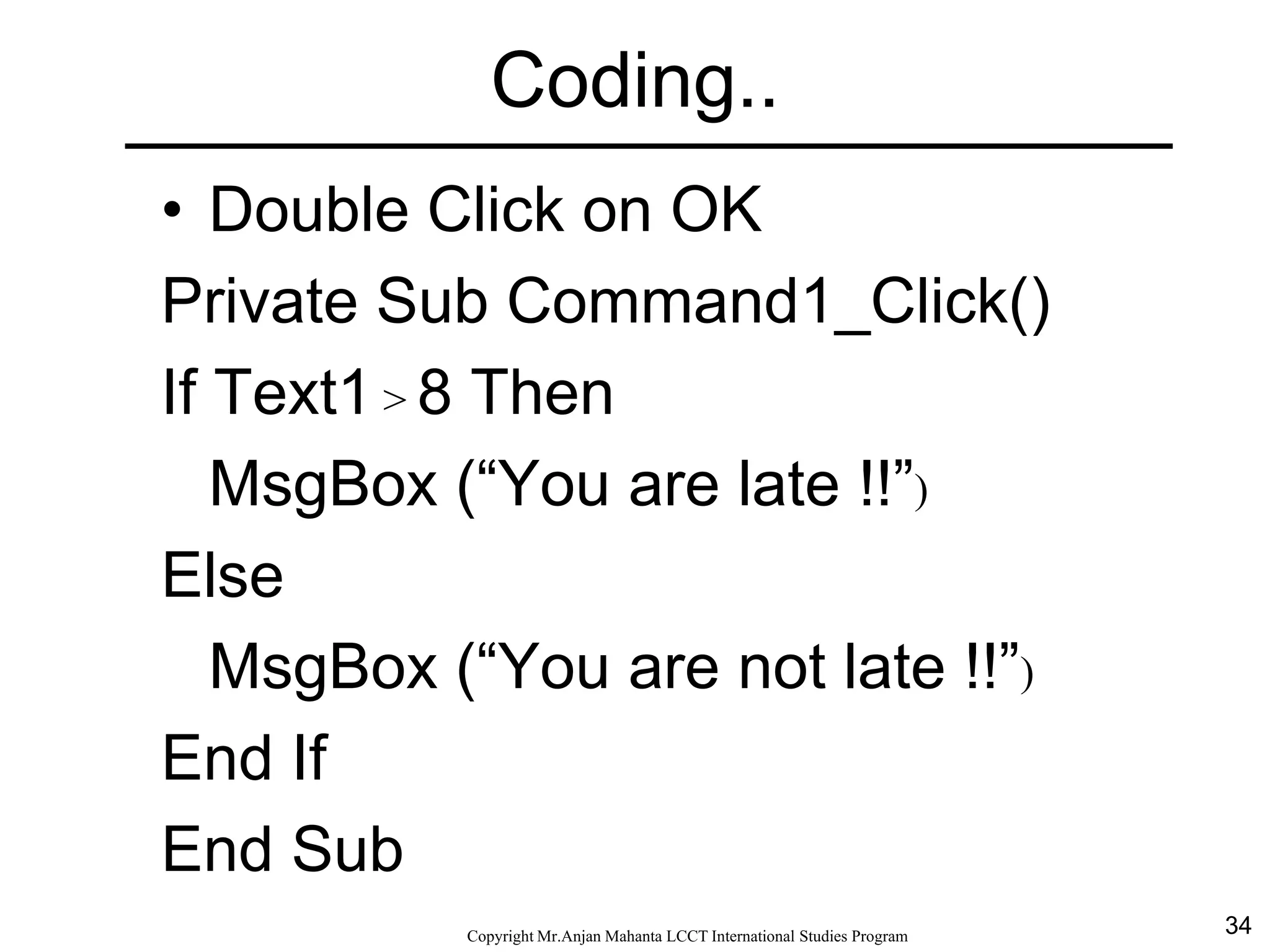 34CopyrightMr.Anjan Mahanta LCCTInternational Studies Program
Coding..
• Double Click on OK
Private Sub Command1_Click()
If Text1 > 8 Then
MsgBox (“You are late !!”)
Else
MsgBox (“You are not late !!”)
End If
End Sub
 