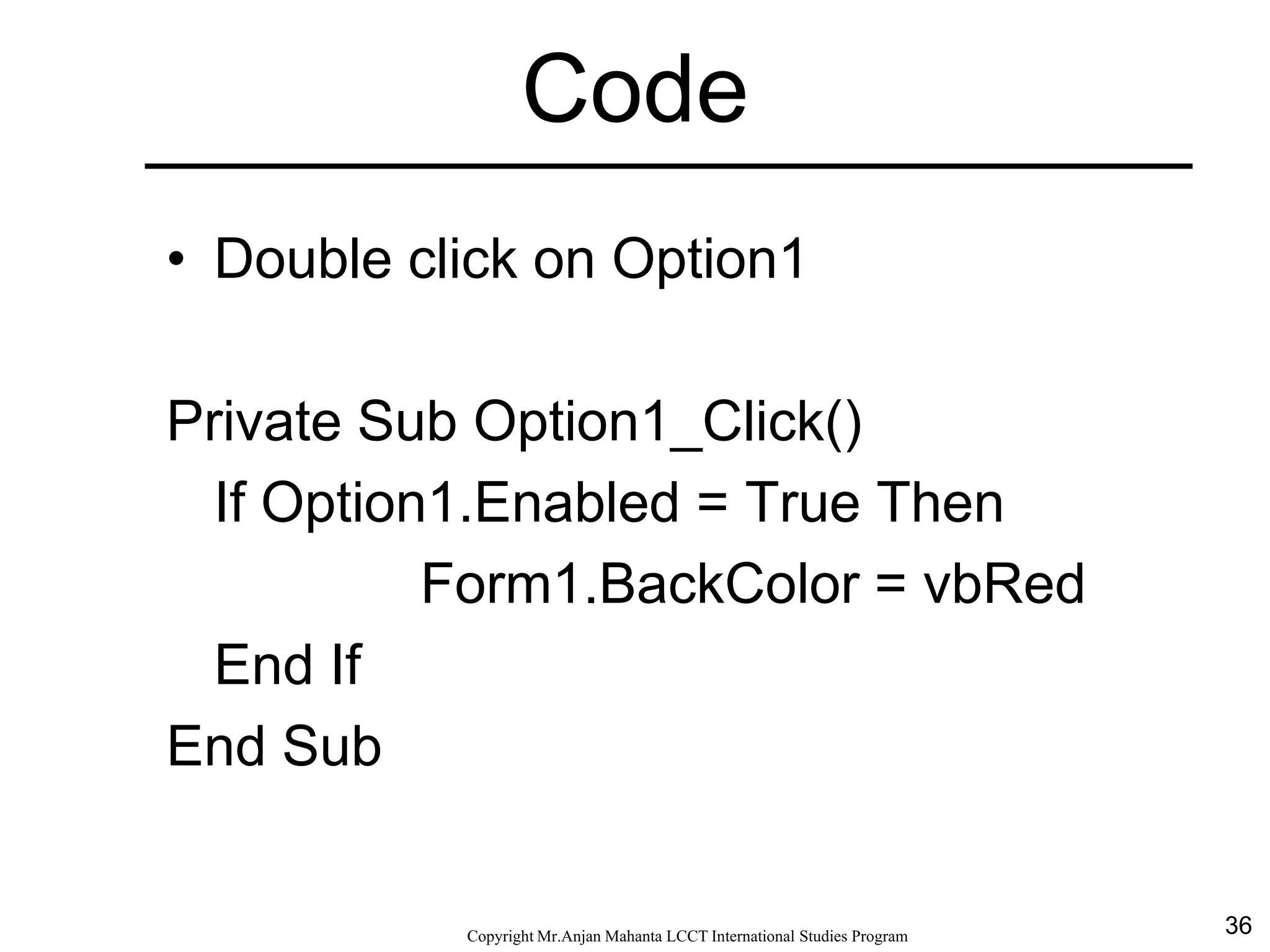 36CopyrightMr.Anjan Mahanta LCCTInternational Studies Program
Code
• Double click on Option1
Private Sub Option1_Click()
If Option1.Enabled = True Then
Form1.BackColor = vbRed
End If
End Sub
 