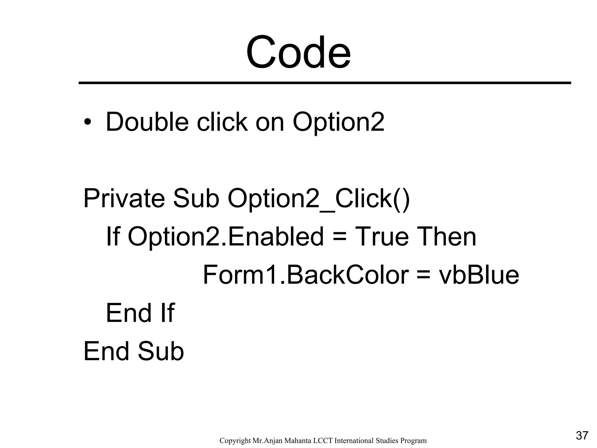 37CopyrightMr.Anjan Mahanta LCCTInternational Studies Program
Code
• Double click on Option2
Private Sub Option2_Click()
If Option2.Enabled = True Then
Form1.BackColor = vbBlue
End If
End Sub
 