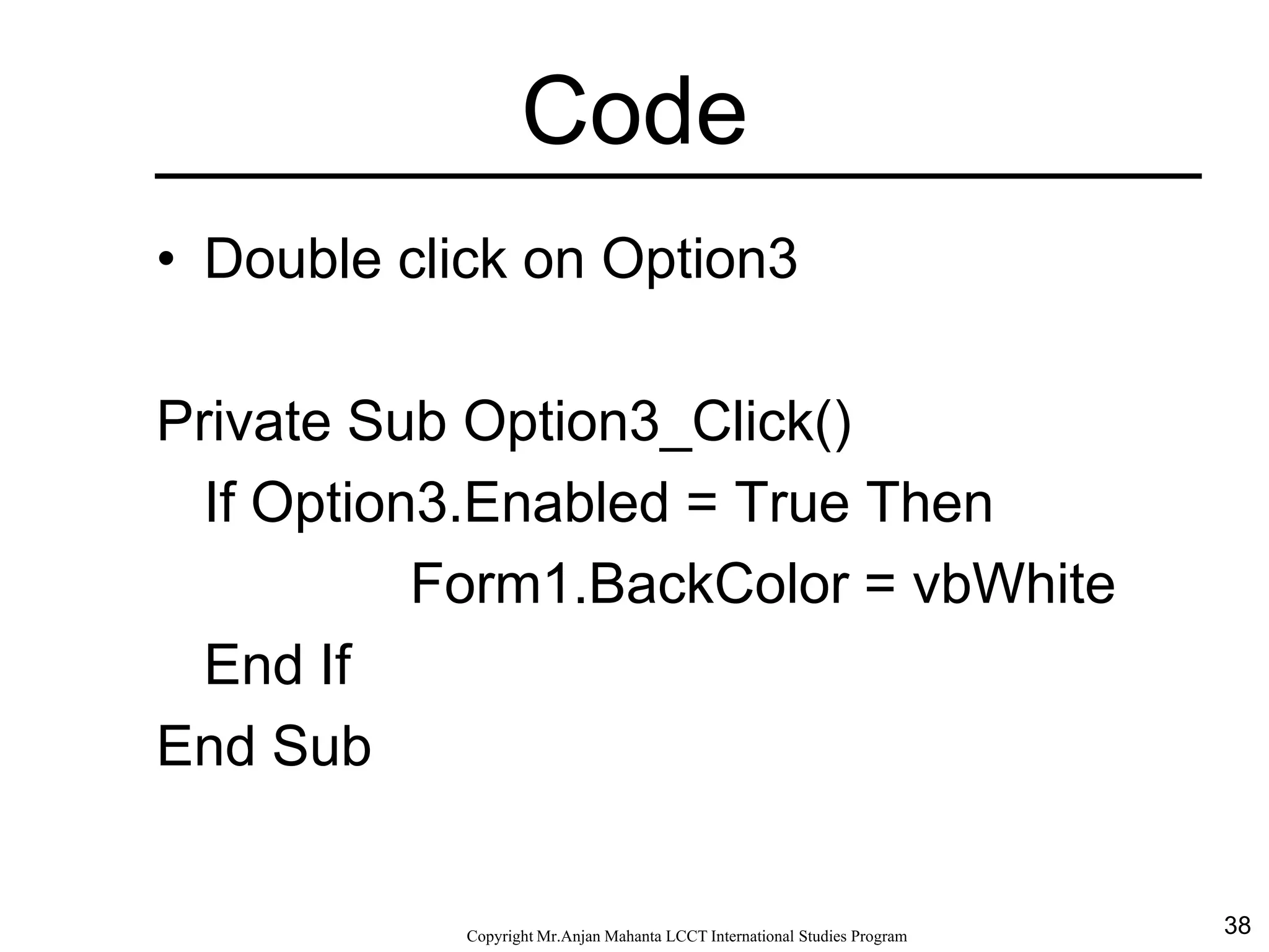 38CopyrightMr.Anjan Mahanta LCCTInternational Studies Program
Code
• Double click on Option3
Private Sub Option3_Click()
If Option3.Enabled = True Then
Form1.BackColor = vbWhite
End If
End Sub
 