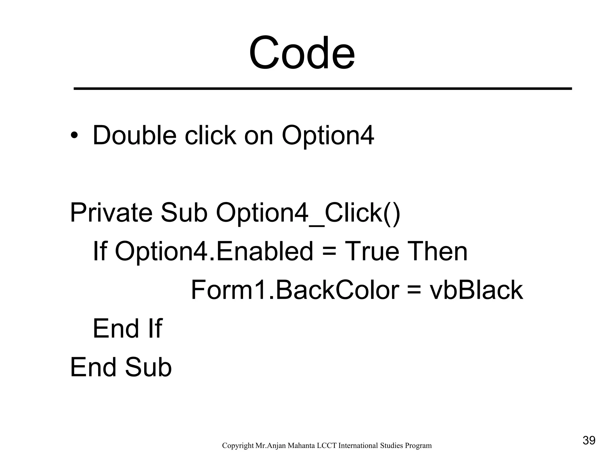 39CopyrightMr.Anjan Mahanta LCCTInternational Studies Program
Code
• Double click on Option4
Private Sub Option4_Click()
If Option4.Enabled = True Then
Form1.BackColor = vbBlack
End If
End Sub
 
